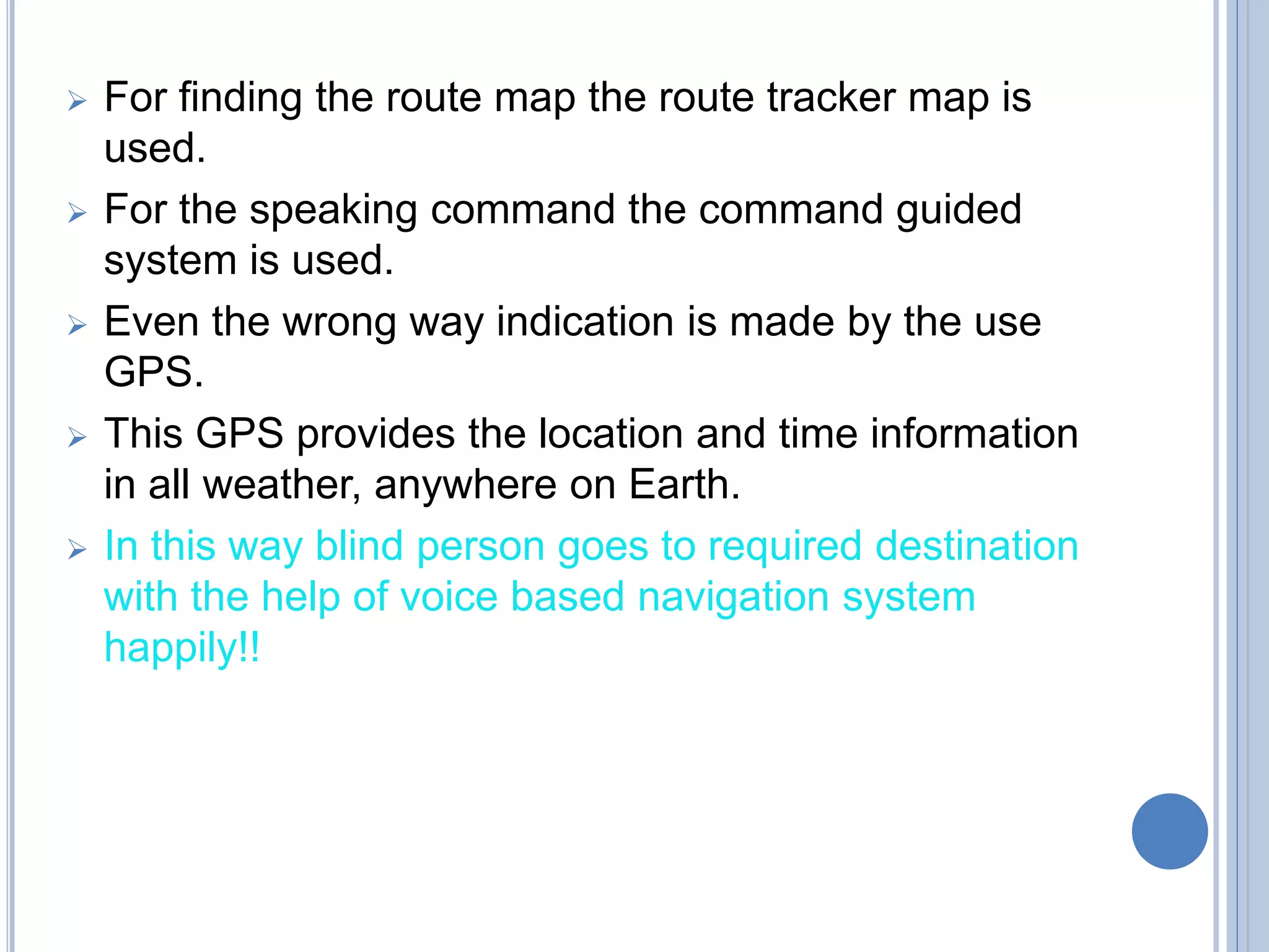  For finding the route map the route tracker map is
used.
 For the speaking command the command guided
system is used.
 Even the wrong way indication is made by the use
GPS.
 This GPS provides the location and time information
in all weather, anywhere on Earth.
 In this way blind person goes to required destination
with the help of voice based navigation system
happily!!
 