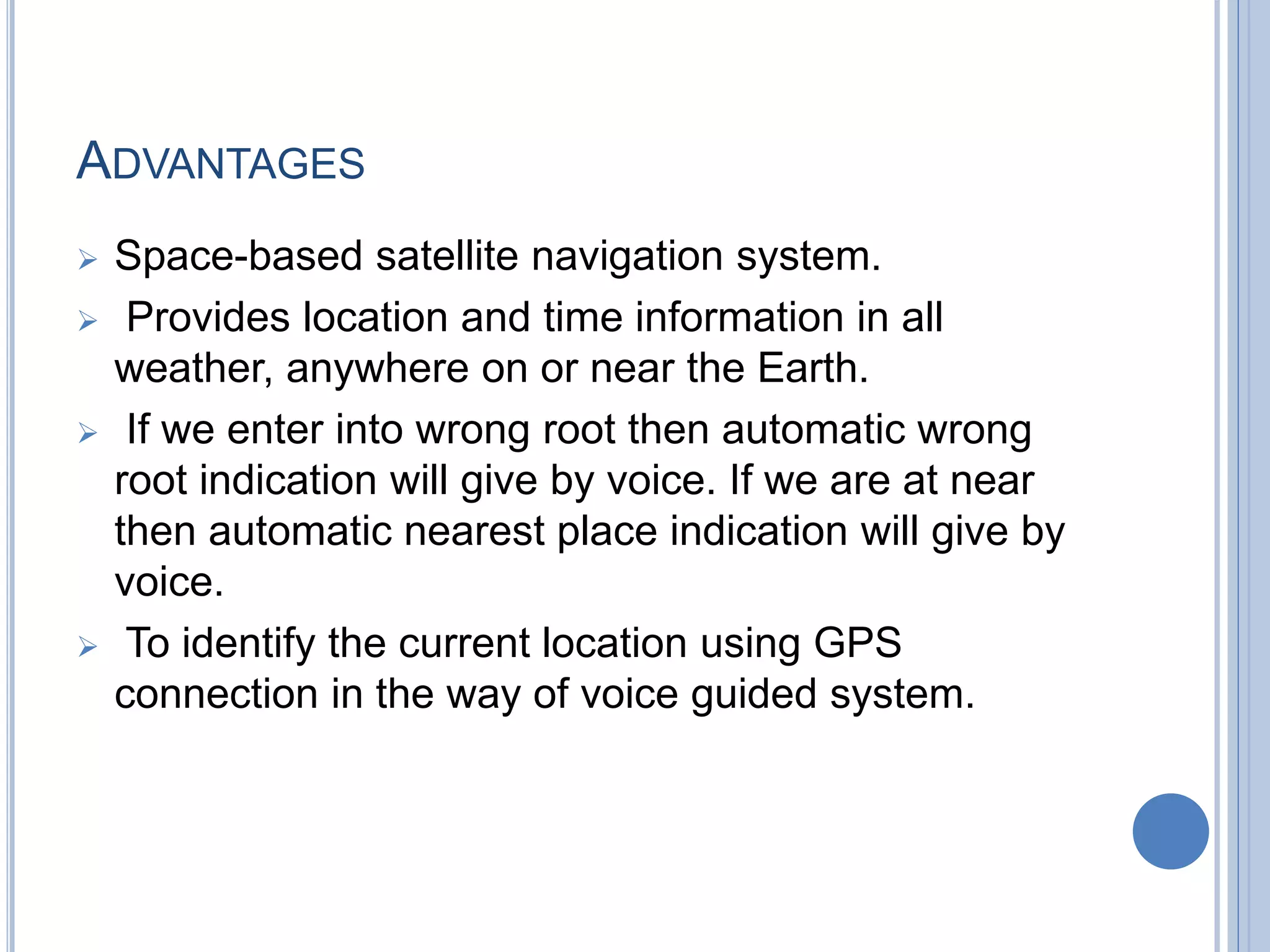 ADVANTAGES
 Space-based satellite navigation system.
 Provides location and time information in all
weather, anywhere on or near the Earth.
 If we enter into wrong root then automatic wrong
root indication will give by voice. If we are at near
then automatic nearest place indication will give by
voice.
 To identify the current location using GPS
connection in the way of voice guided system.
 