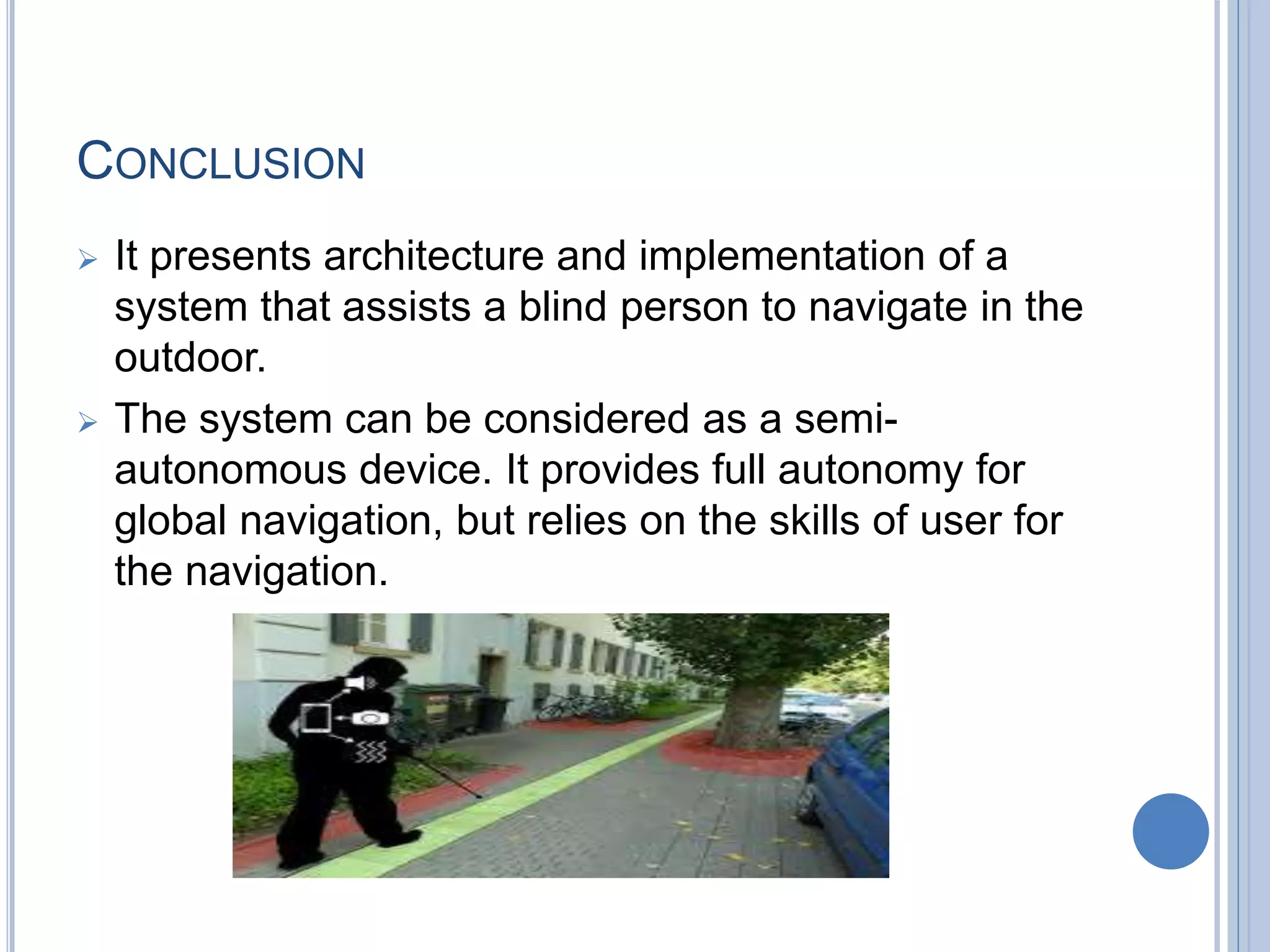 CONCLUSION
 It presents architecture and implementation of a
system that assists a blind person to navigate in the
outdoor.
 The system can be considered as a semi-
autonomous device. It provides full autonomy for
global navigation, but relies on the skills of user for
the navigation.
 