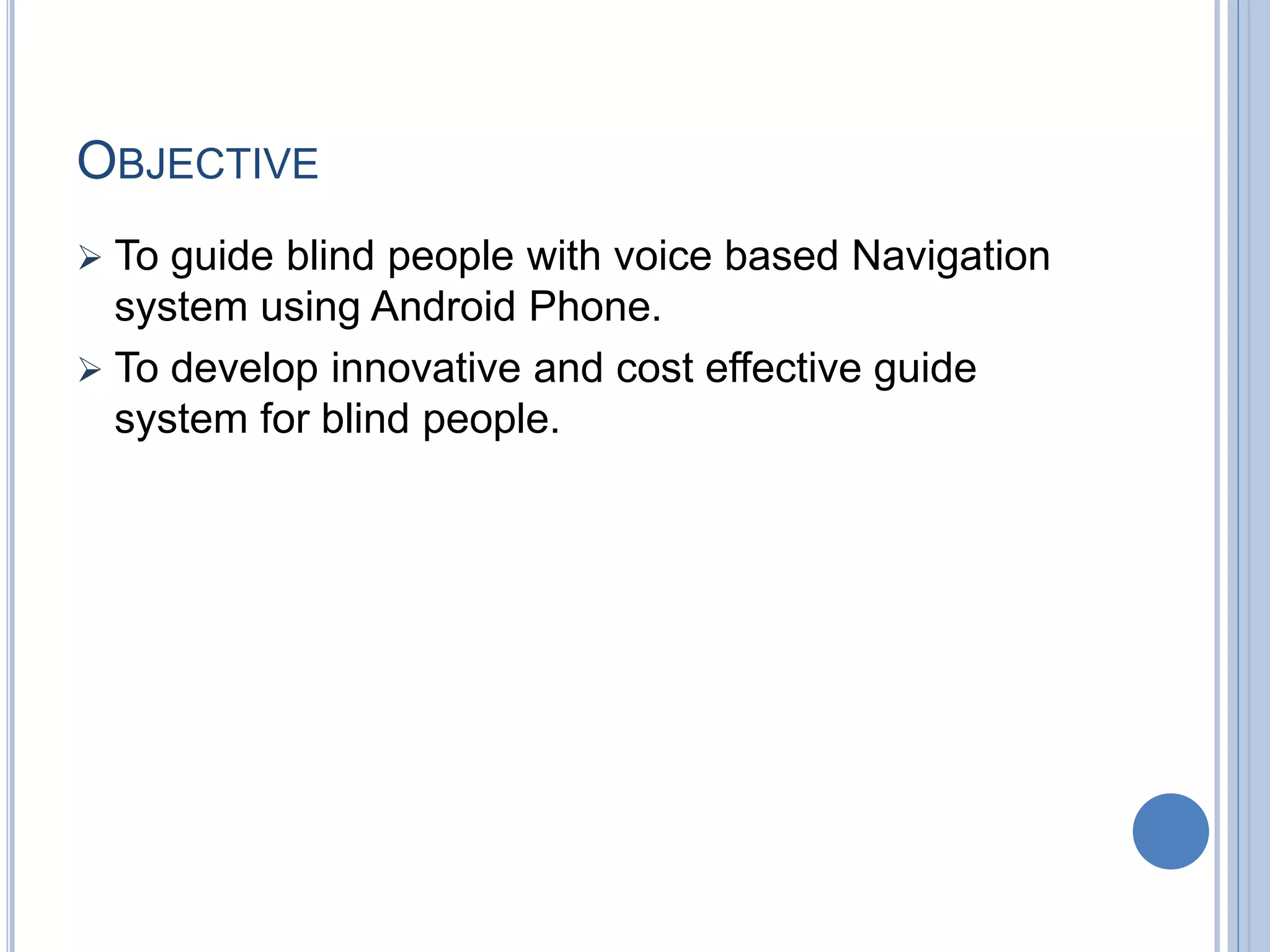 OBJECTIVE
 To guide blind people with voice based Navigation
system using Android Phone.
 To develop innovative and cost effective guide
system for blind people.
 