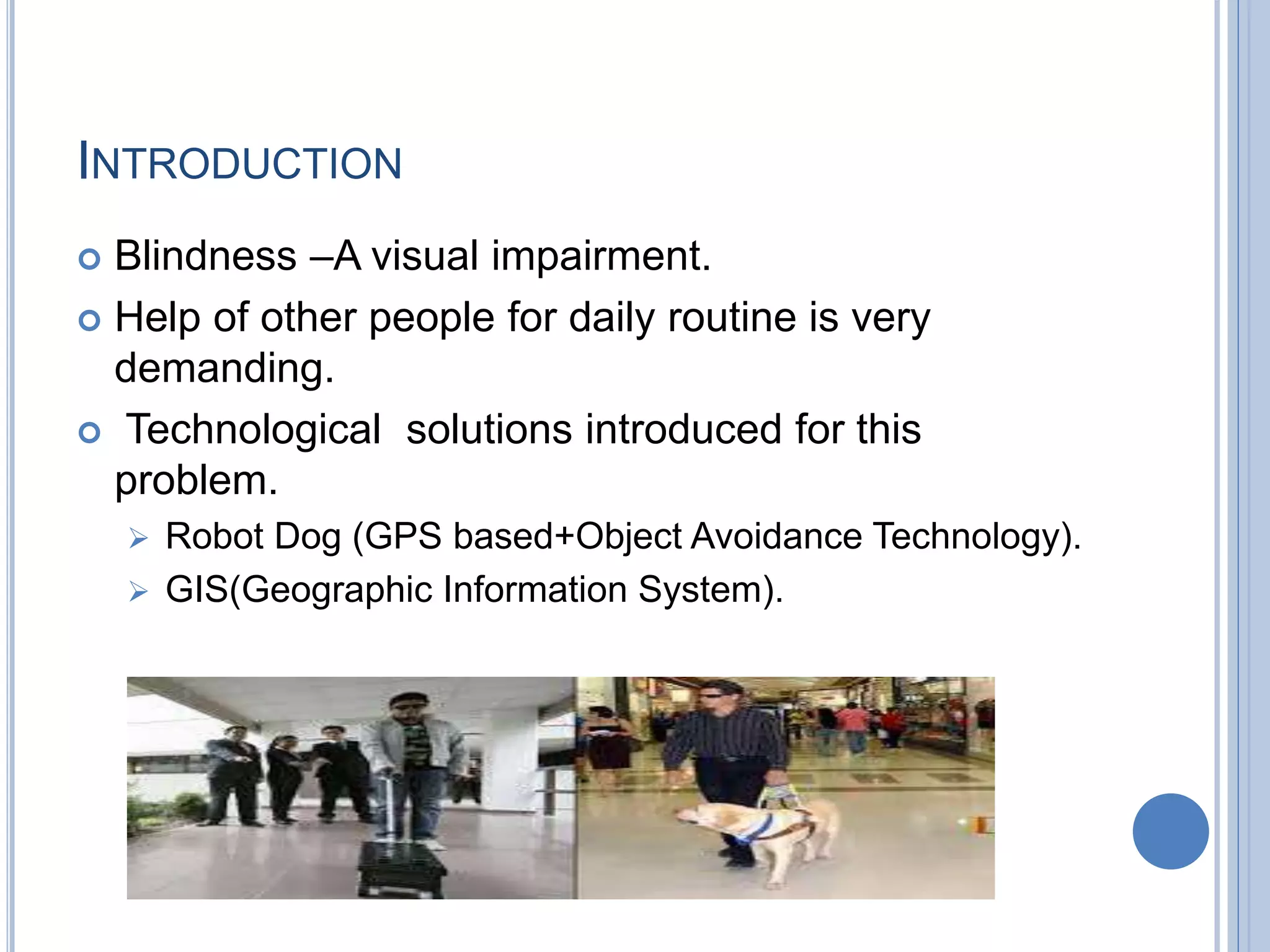 INTRODUCTION
 Blindness –A visual impairment.
 Help of other people for daily routine is very
demanding.
 Technological solutions introduced for this
problem.
 Robot Dog (GPS based+Object Avoidance Technology).
 GIS(Geographic Information System).
 