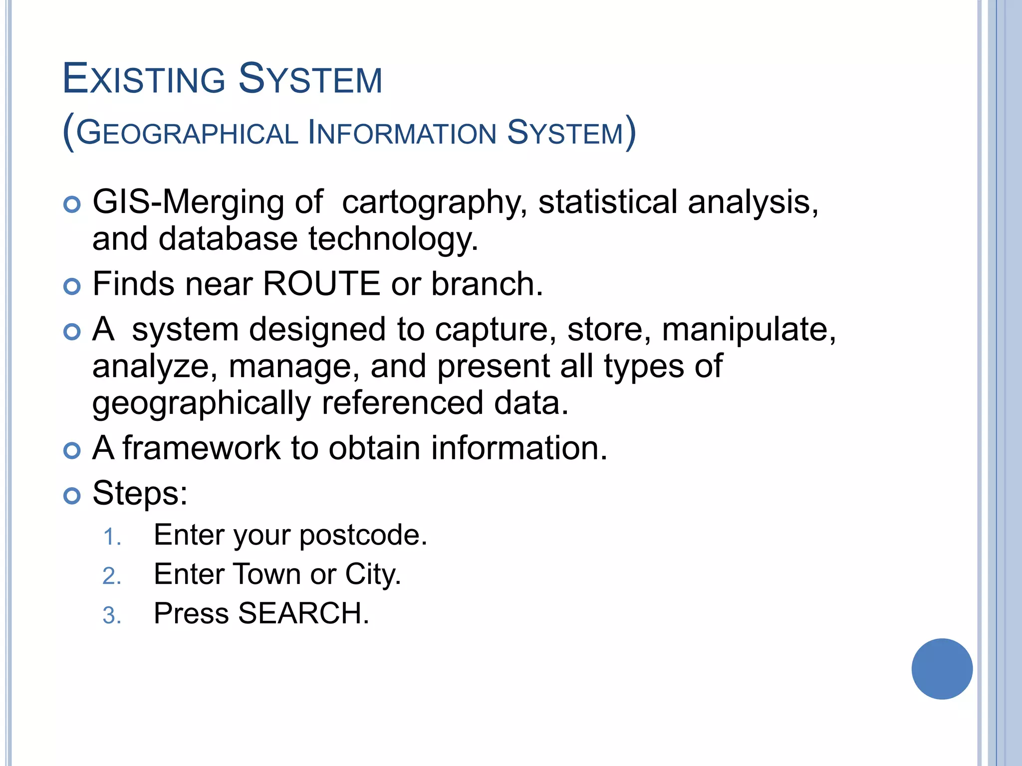 EXISTING SYSTEM
(GEOGRAPHICAL INFORMATION SYSTEM)
 GIS-Merging of cartography, statistical analysis,
and database technology.
 Finds near ROUTE or branch.
 A system designed to capture, store, manipulate,
analyze, manage, and present all types of
geographically referenced data.
 A framework to obtain information.
 Steps:
1. Enter your postcode.
2. Enter Town or City.
3. Press SEARCH.
 
