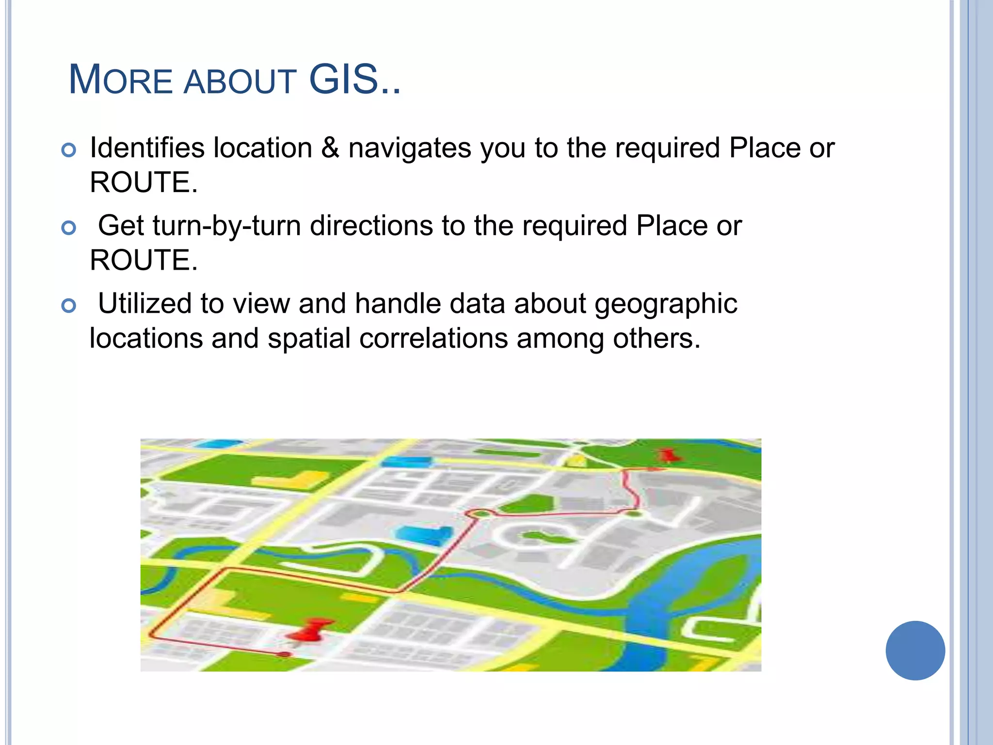 MORE ABOUT GIS..
 Identifies location & navigates you to the required Place or
ROUTE.
 Get turn-by-turn directions to the required Place or
ROUTE.
 Utilized to view and handle data about geographic
locations and spatial correlations among others.
 