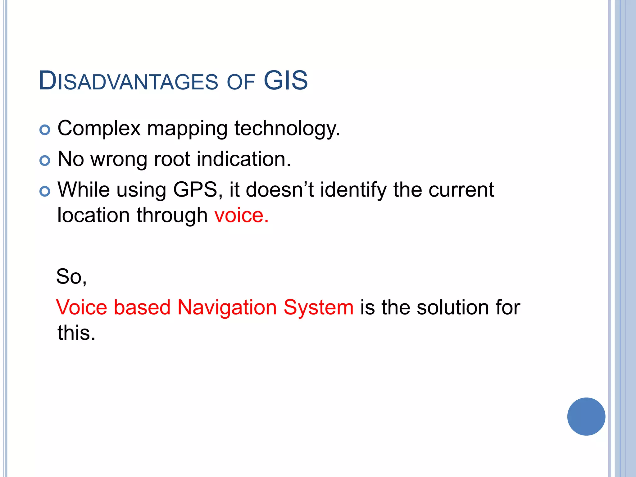 DISADVANTAGES OF GIS
 Complex mapping technology.
 No wrong root indication.
 While using GPS, it doesn’t identify the current
location through voice.
So,
Voice based Navigation System is the solution for
this.
 