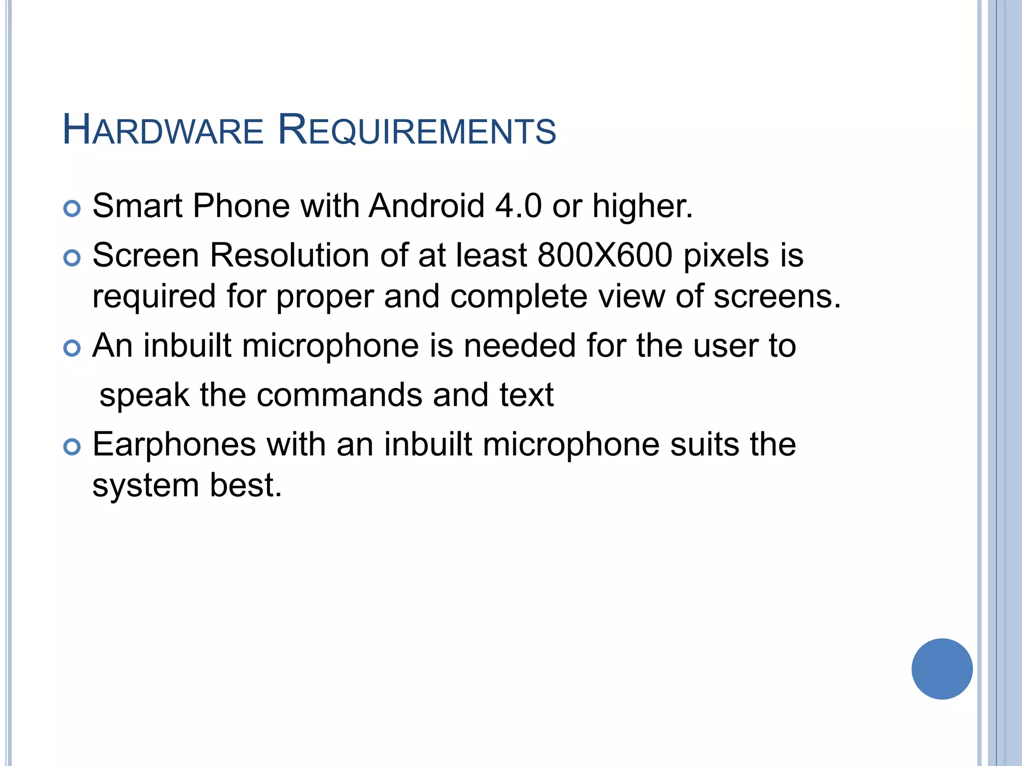 HARDWARE REQUIREMENTS
 Smart Phone with Android 4.0 or higher.
 Screen Resolution of at least 800X600 pixels is
required for proper and complete view of screens.
 An inbuilt microphone is needed for the user to
speak the commands and text
 Earphones with an inbuilt microphone suits the
system best.
 