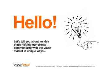 Hello!
Let’s tell you about an idea
that’s helping our clients
communicate with the youth
market in unique ways...



 strategic design + branding   27, Ladipo Kuku Str, Off Allen Avenue, Ikeja, Lagos, Nigeria. 01-7358275, 08034488684. info@urbanbaze.com, www.urbanbaze.com
 