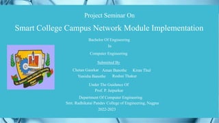 Smart College Campus Network Module Implementation
Bachelor Of Engineering
In
Computer Engineering
Submitted By
Under The Guidance Of
Prof. P. Jaipurkar
Department Of Computer Engineering
Smt. Radhikatai Pandav College of Engineering, Nagpur
Chetan Gaurkar
Yunisha Banothe Roshni Thakur
Aman Banothe Kiran Thul
Project Seminar On
2022-2023
 