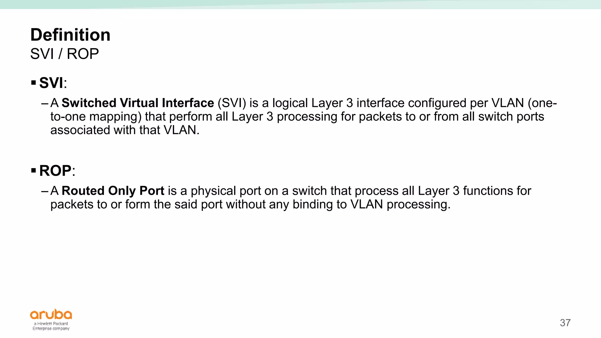37
Definition
SVI / ROP
SVI:
– A Switched Virtual Interface (SVI) is a logical Layer 3 interface configured per VLAN (one-
to-one mapping) that perform all Layer 3 processing for packets to or from all switch ports
associated with that VLAN.
ROP:
– A Routed Only Port is a physical port on a switch that process all Layer 3 functions for
packets to or form the said port without any binding to VLAN processing.
 