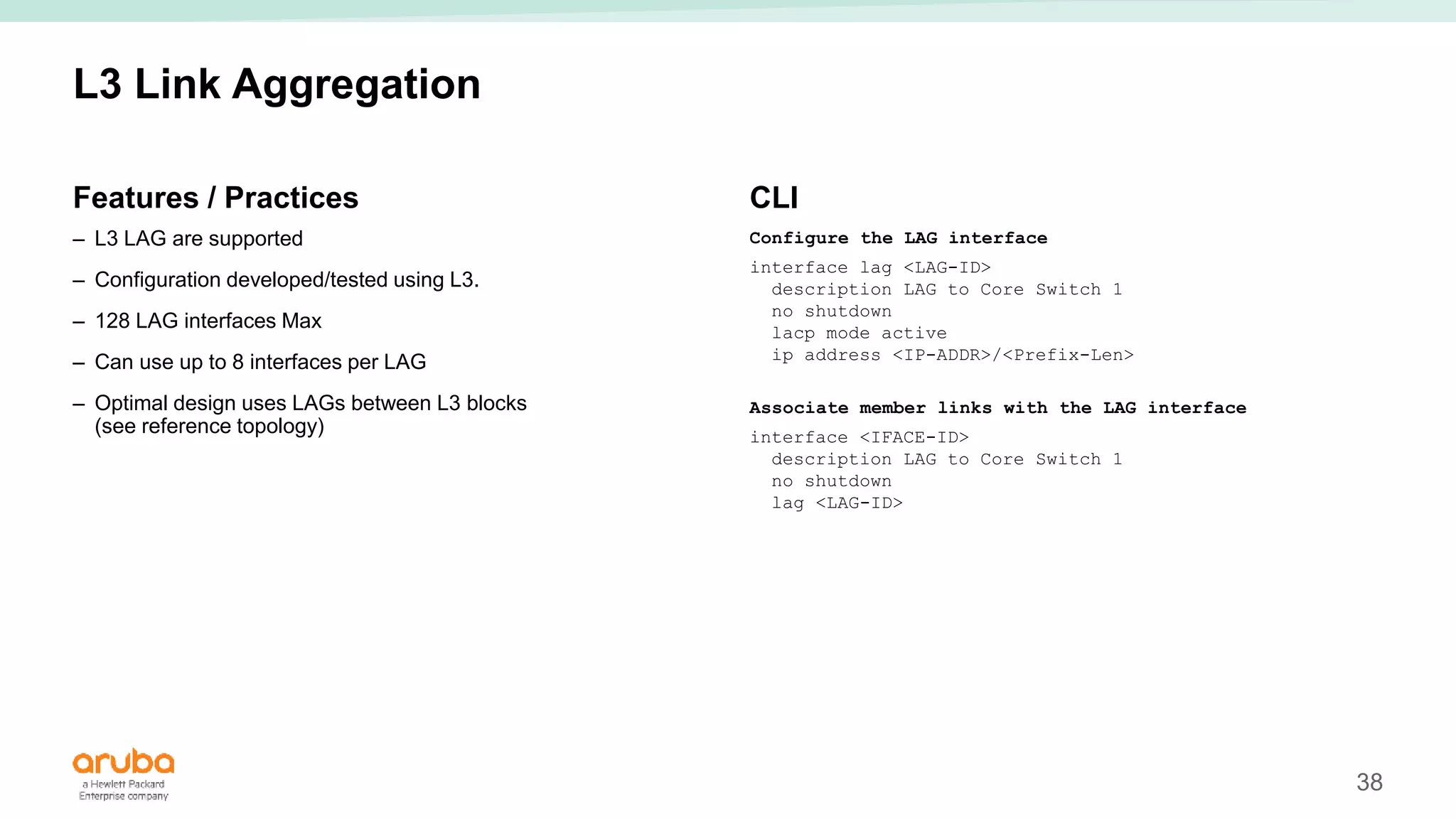 38
L3 Link Aggregation
Features / Practices
– L3 LAG are supported
– Configuration developed/tested using L3.
– 128 LAG interfaces Max
– Can use up to 8 interfaces per LAG
– Optimal design uses LAGs between L3 blocks
(see reference topology)
CLI
Configure the LAG interface
interface lag <LAG-ID>
description LAG to Core Switch 1
no shutdown
lacp mode active
ip address <IP-ADDR>/<Prefix-Len>
Associate member links with the LAG interface
interface <IFACE-ID>
description LAG to Core Switch 1
no shutdown
lag <LAG-ID>
 
