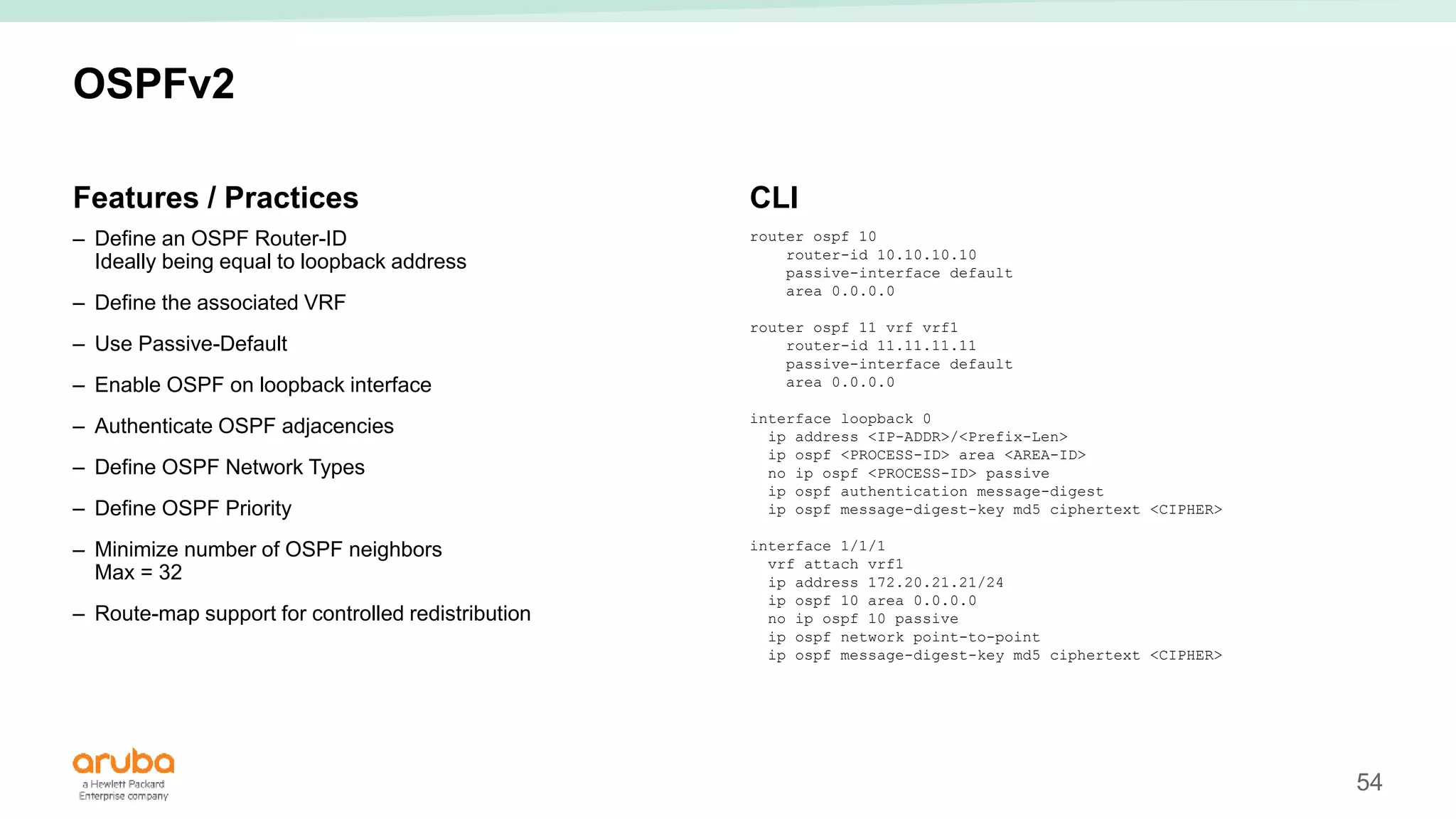 54
OSPFv2
Features / Practices
– Define an OSPF Router-ID
Ideally being equal to loopback address
– Define the associated VRF
– Use Passive-Default
– Enable OSPF on loopback interface
– Authenticate OSPF adjacencies
– Define OSPF Network Types
– Define OSPF Priority
– Minimize number of OSPF neighbors
Max = 32
– Route-map support for controlled redistribution
CLI
router ospf 10
router-id 10.10.10.10
passive-interface default
area 0.0.0.0
router ospf 11 vrf vrf1
router-id 11.11.11.11
passive-interface default
area 0.0.0.0
interface loopback 0
ip address <IP-ADDR>/<Prefix-Len>
ip ospf <PROCESS-ID> area <AREA-ID>
no ip ospf <PROCESS-ID> passive
ip ospf authentication message-digest
ip ospf message-digest-key md5 ciphertext <CIPHER>
interface 1/1/1
vrf attach vrf1
ip address 172.20.21.21/24
ip ospf 10 area 0.0.0.0
no ip ospf 10 passive
ip ospf network point-to-point
ip ospf message-digest-key md5 ciphertext <CIPHER>
 