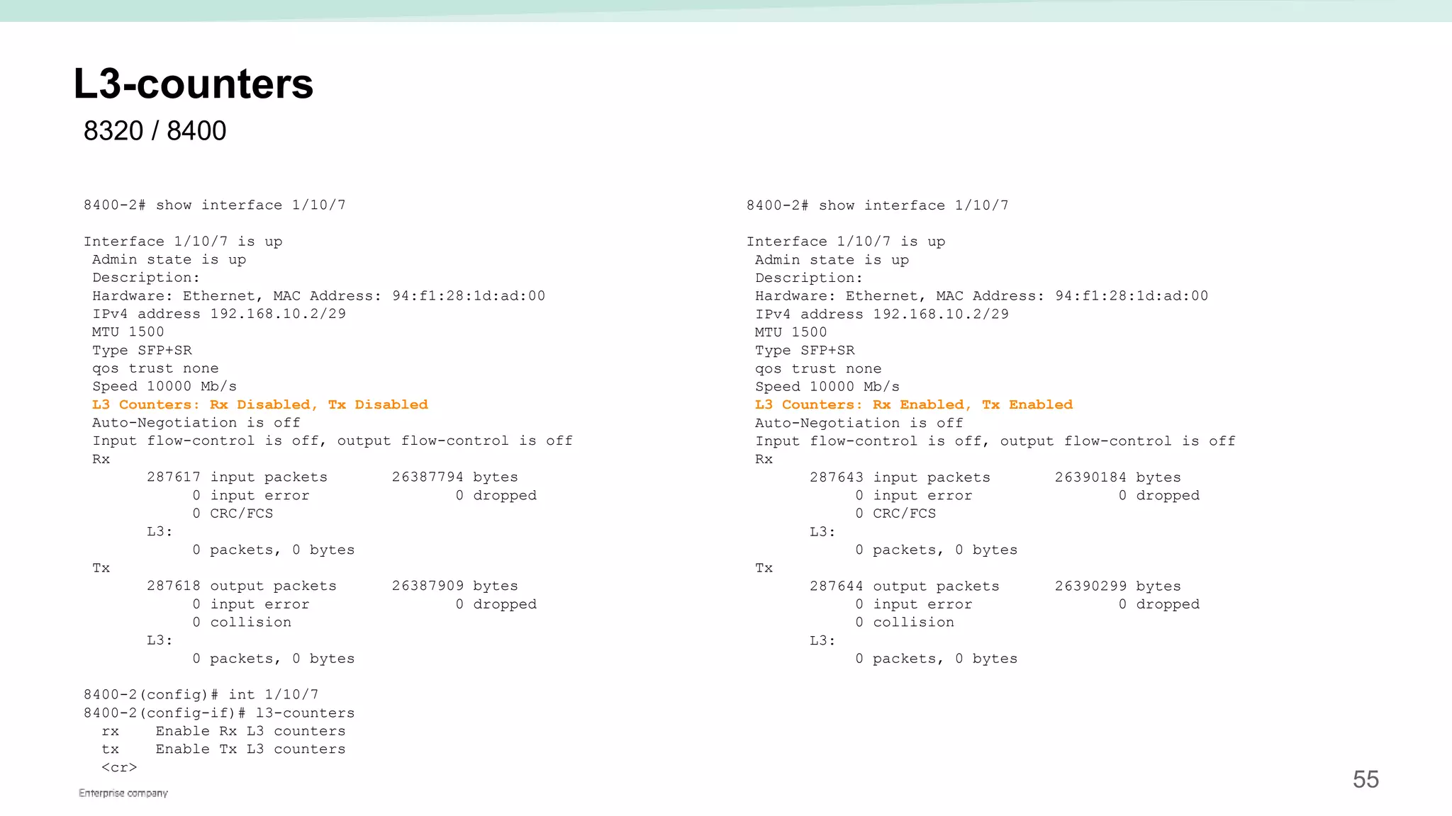 55
L3-counters
8400-2# show interface 1/10/7
Interface 1/10/7 is up
Admin state is up
Description:
Hardware: Ethernet, MAC Address: 94:f1:28:1d:ad:00
IPv4 address 192.168.10.2/29
MTU 1500
Type SFP+SR
qos trust none
Speed 10000 Mb/s
L3 Counters: Rx Disabled, Tx Disabled
Auto-Negotiation is off
Input flow-control is off, output flow-control is off
Rx
287617 input packets 26387794 bytes
0 input error 0 dropped
0 CRC/FCS
L3:
0 packets, 0 bytes
Tx
287618 output packets 26387909 bytes
0 input error 0 dropped
0 collision
L3:
0 packets, 0 bytes
8400-2(config)# int 1/10/7
8400-2(config-if)# l3-counters
rx Enable Rx L3 counters
tx Enable Tx L3 counters
<cr>
8400-2# show interface 1/10/7
Interface 1/10/7 is up
Admin state is up
Description:
Hardware: Ethernet, MAC Address: 94:f1:28:1d:ad:00
IPv4 address 192.168.10.2/29
MTU 1500
Type SFP+SR
qos trust none
Speed 10000 Mb/s
L3 Counters: Rx Enabled, Tx Enabled
Auto-Negotiation is off
Input flow-control is off, output flow-control is off
Rx
287643 input packets 26390184 bytes
0 input error 0 dropped
0 CRC/FCS
L3:
0 packets, 0 bytes
Tx
287644 output packets 26390299 bytes
0 input error 0 dropped
0 collision
L3:
0 packets, 0 bytes
8320 / 8400
 