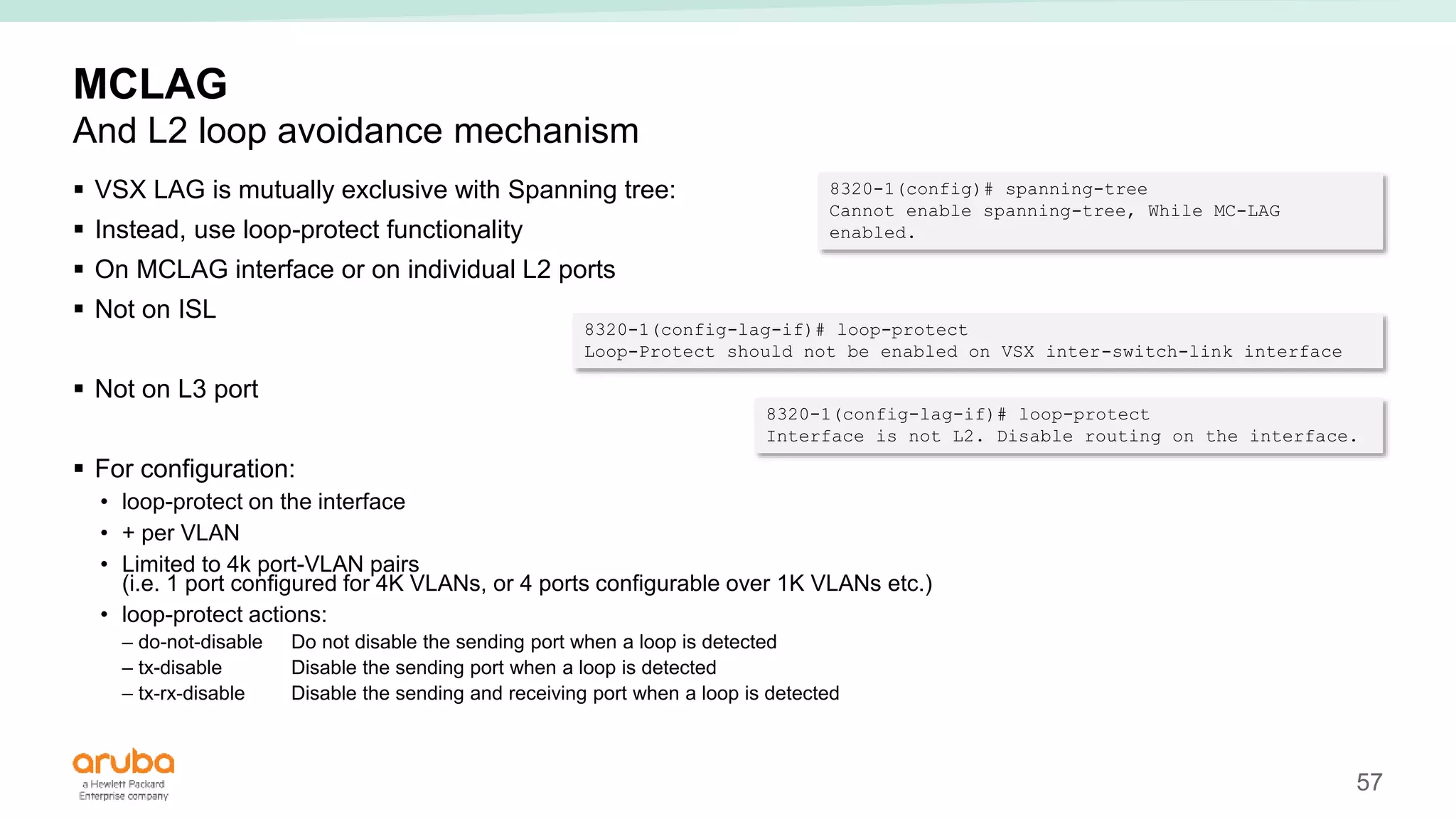 57
MCLAG
And L2 loop avoidance mechanism
 VSX LAG is mutually exclusive with Spanning tree:
 Instead, use loop-protect functionality
 On MCLAG interface or on individual L2 ports
 Not on ISL
 Not on L3 port
 For configuration:
• loop-protect on the interface
• + per VLAN
• Limited to 4k port-VLAN pairs
(i.e. 1 port configured for 4K VLANs, or 4 ports configurable over 1K VLANs etc.)
• loop-protect actions:
– do-not-disable Do not disable the sending port when a loop is detected
– tx-disable Disable the sending port when a loop is detected
– tx-rx-disable Disable the sending and receiving port when a loop is detected
8320-1(config)# spanning-tree
Cannot enable spanning-tree, While MC-LAG
enabled.
8320-1(config-lag-if)# loop-protect
Loop-Protect should not be enabled on VSX inter-switch-link interface
8320-1(config-lag-if)# loop-protect
Interface is not L2. Disable routing on the interface.
 