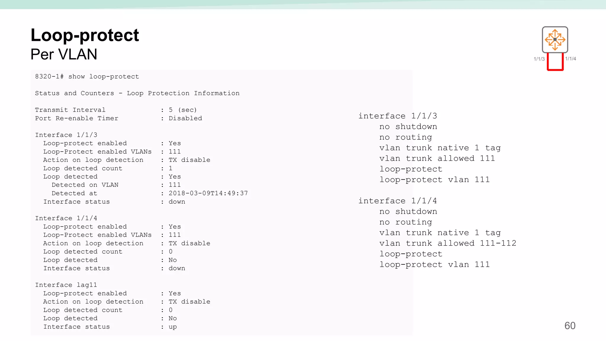 60
Loop-protect
Per VLAN
8320-1# show loop-protect
Status and Counters - Loop Protection Information
Transmit Interval : 5 (sec)
Port Re-enable Timer : Disabled
Interface 1/1/3
Loop-protect enabled : Yes
Loop-Protect enabled VLANs : 111
Action on loop detection : TX disable
Loop detected count : 1
Loop detected : Yes
Detected on VLAN : 111
Detected at : 2018-03-09T14:49:37
Interface status : down
Interface 1/1/4
Loop-protect enabled : Yes
Loop-Protect enabled VLANs : 111
Action on loop detection : TX disable
Loop detected count : 0
Loop detected : No
Interface status : down
Interface lag11
Loop-protect enabled : Yes
Action on loop detection : TX disable
Loop detected count : 0
Loop detected : No
Interface status : up
1/1/3 1/1/4
interface 1/1/3
no shutdown
no routing
vlan trunk native 1 tag
vlan trunk allowed 111
loop-protect
loop-protect vlan 111
interface 1/1/4
no shutdown
no routing
vlan trunk native 1 tag
vlan trunk allowed 111-112
loop-protect
loop-protect vlan 111
 
