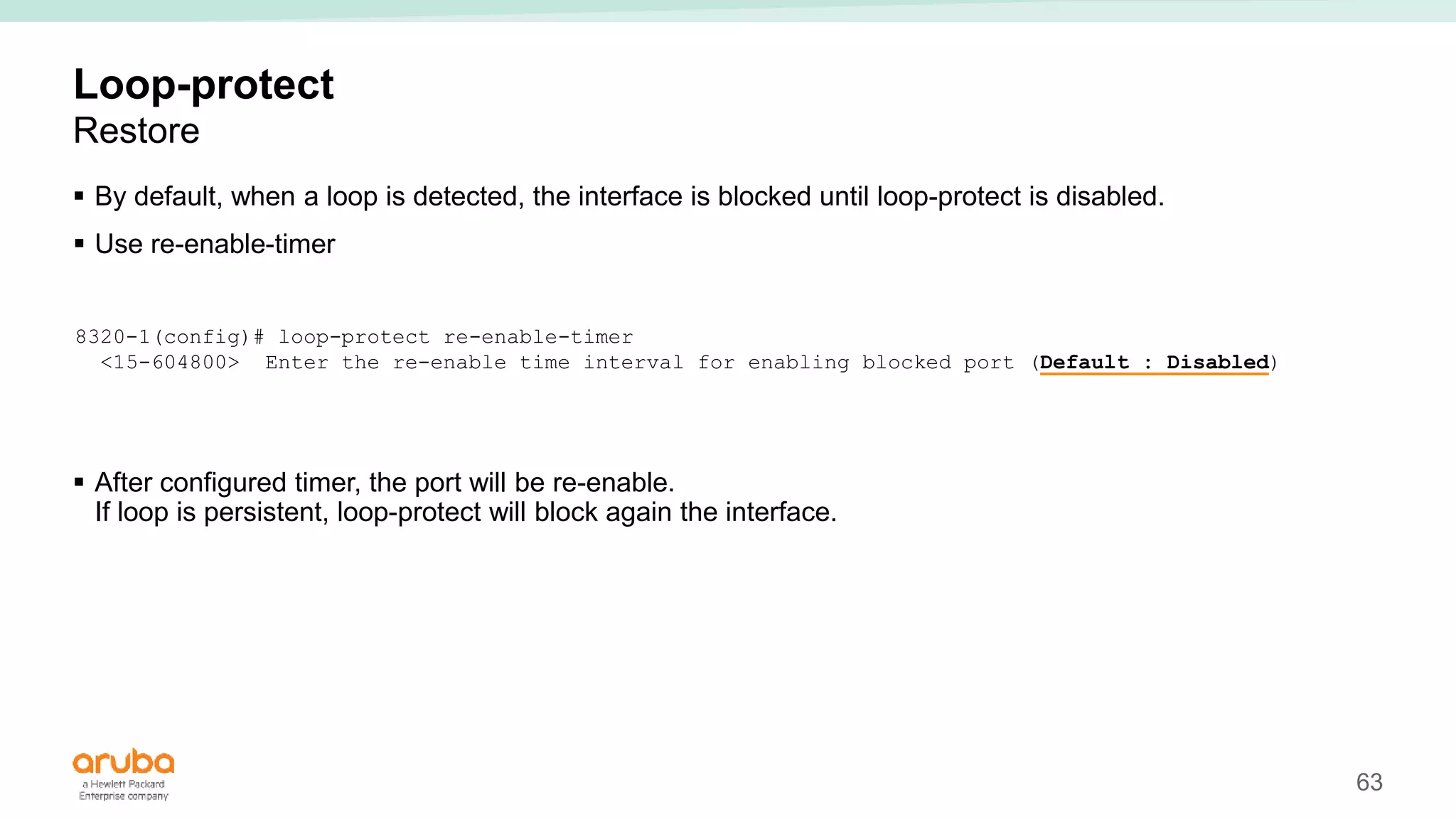 63
Loop-protect
Restore
 By default, when a loop is detected, the interface is blocked until loop-protect is disabled.
 Use re-enable-timer
 After configured timer, the port will be re-enable.
If loop is persistent, loop-protect will block again the interface.
8320-1(config)# loop-protect re-enable-timer
<15-604800> Enter the re-enable time interval for enabling blocked port (Default : Disabled)
 
