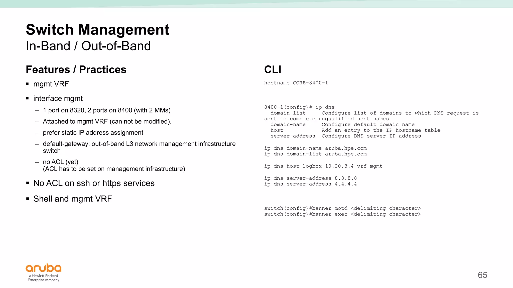 65
Switch Management
In-Band / Out-of-Band
Features / Practices
 mgmt VRF
 interface mgmt
– 1 port on 8320, 2 ports on 8400 (with 2 MMs)
– Attached to mgmt VRF (can not be modified).
– prefer static IP address assignment
– default-gateway: out-of-band L3 network management infrastructure
switch
– no ACL (yet)
(ACL has to be set on management infrastructure)
 No ACL on ssh or https services
 Shell and mgmt VRF
CLI
hostname CORE-8400-1
8400-1(config)# ip dns
domain-list Configure list of domains to which DNS request is
sent to complete unqualified host names
domain-name Configure default domain name
host Add an entry to the IP hostname table
server-address Configure DNS server IP address
ip dns domain-name aruba.hpe.com
ip dns domain-list aruba.hpe.com
ip dns host logbox 10.20.3.4 vrf mgmt
ip dns server-address 8.8.8.8
ip dns server-address 4.4.4.4
switch(config)#banner motd <delimiting character>
switch(config)#banner exec <delimiting character>
 