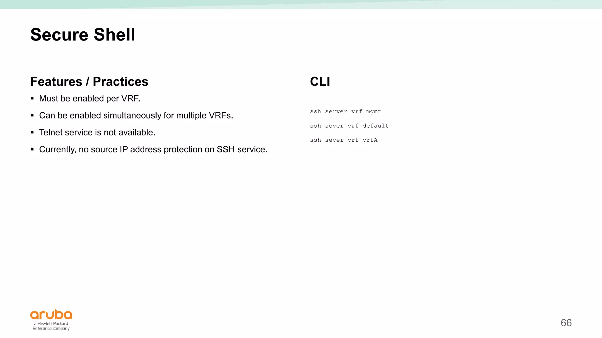 66
Secure Shell
Features / Practices
 Must be enabled per VRF.
 Can be enabled simultaneously for multiple VRFs.
 Telnet service is not available.
 Currently, no source IP address protection on SSH service.
CLI
ssh server vrf mgmt
ssh sever vrf default
ssh sever vrf vrfA
 