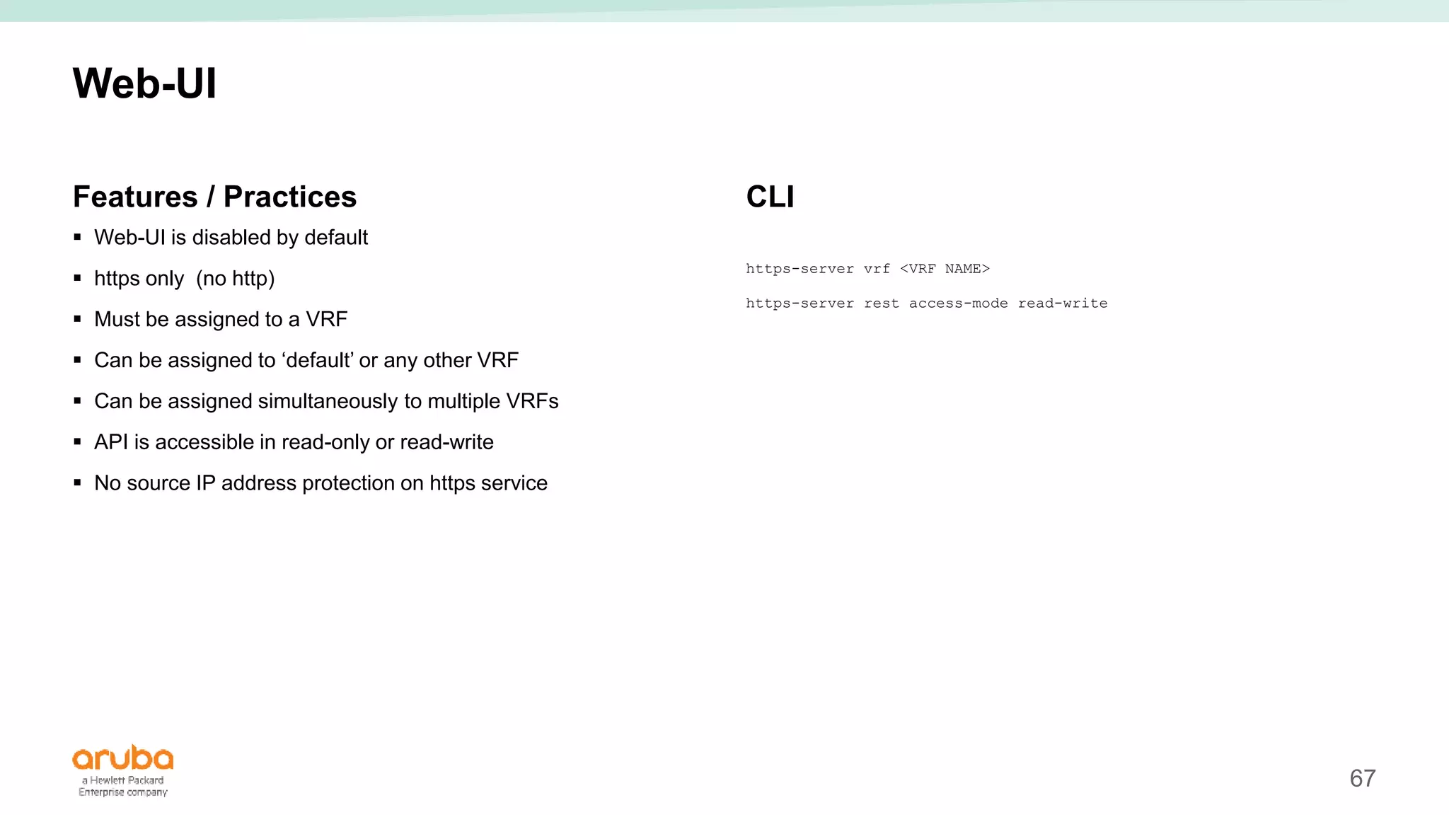 67
Web-UI
Features / Practices
 Web-UI is disabled by default
 https only (no http)
 Must be assigned to a VRF
 Can be assigned to ‘default’ or any other VRF
 Can be assigned simultaneously to multiple VRFs
 API is accessible in read-only or read-write
 No source IP address protection on https service
CLI
https-server vrf <VRF NAME>
https-server rest access-mode read-write
 