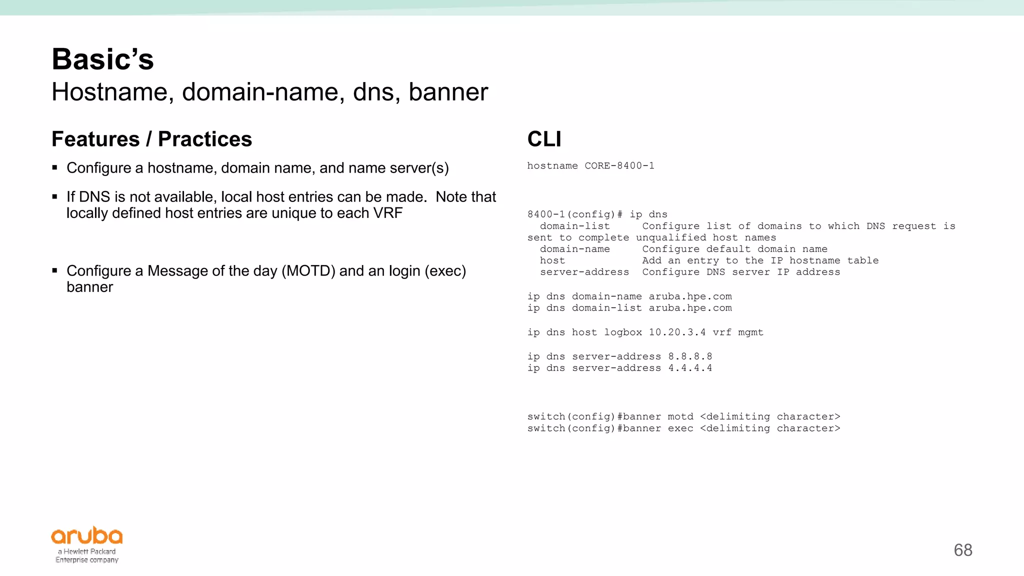 68
Basic’s
Hostname, domain-name, dns, banner
Features / Practices
 Configure a hostname, domain name, and name server(s)
 If DNS is not available, local host entries can be made. Note that
locally defined host entries are unique to each VRF
 Configure a Message of the day (MOTD) and an login (exec)
banner
CLI
hostname CORE-8400-1
8400-1(config)# ip dns
domain-list Configure list of domains to which DNS request is
sent to complete unqualified host names
domain-name Configure default domain name
host Add an entry to the IP hostname table
server-address Configure DNS server IP address
ip dns domain-name aruba.hpe.com
ip dns domain-list aruba.hpe.com
ip dns host logbox 10.20.3.4 vrf mgmt
ip dns server-address 8.8.8.8
ip dns server-address 4.4.4.4
switch(config)#banner motd <delimiting character>
switch(config)#banner exec <delimiting character>
 