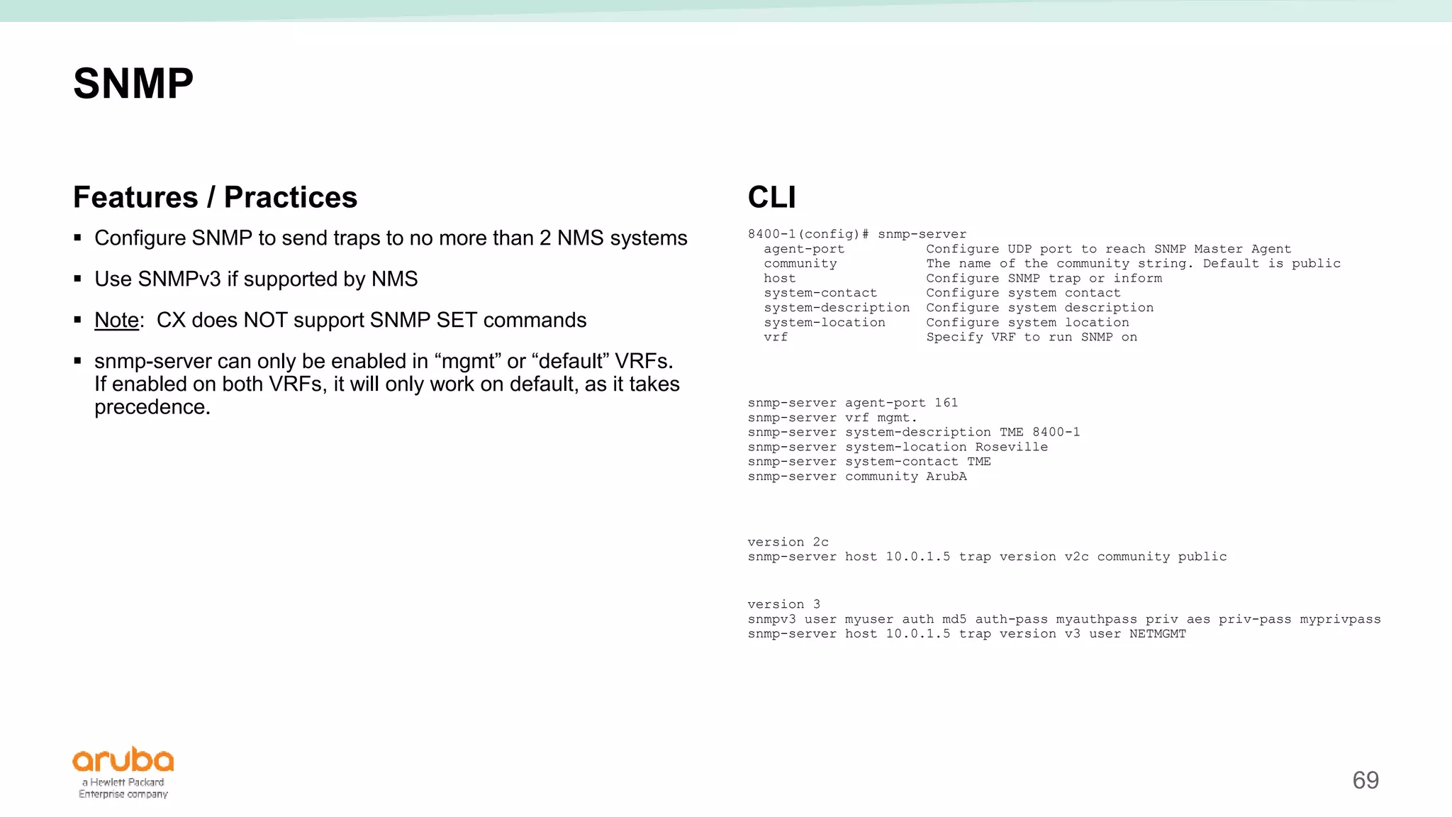 69
SNMP
Features / Practices
 Configure SNMP to send traps to no more than 2 NMS systems
 Use SNMPv3 if supported by NMS
 Note: CX does NOT support SNMP SET commands
 snmp-server can only be enabled in “mgmt” or “default” VRFs.
If enabled on both VRFs, it will only work on default, as it takes
precedence.
CLI
8400-1(config)# snmp-server
agent-port Configure UDP port to reach SNMP Master Agent
community The name of the community string. Default is public
host Configure SNMP trap or inform
system-contact Configure system contact
system-description Configure system description
system-location Configure system location
vrf Specify VRF to run SNMP on
snmp-server agent-port 161
snmp-server vrf mgmt.
snmp-server system-description TME 8400-1
snmp-server system-location Roseville
snmp-server system-contact TME
snmp-server community ArubA
version 2c
snmp-server host 10.0.1.5 trap version v2c community public
version 3
snmpv3 user myuser auth md5 auth-pass myauthpass priv aes priv-pass myprivpass
snmp-server host 10.0.1.5 trap version v3 user NETMGMT
 