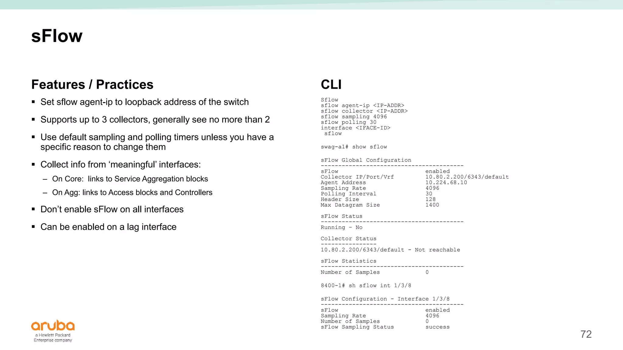 72
sFlow
Features / Practices
 Set sflow agent-ip to loopback address of the switch
 Supports up to 3 collectors, generally see no more than 2
 Use default sampling and polling timers unless you have a
specific reason to change them
 Collect info from ‘meaningful’ interfaces:
– On Core: links to Service Aggregation blocks
– On Agg: links to Access blocks and Controllers
 Don’t enable sFlow on all interfaces
 Can be enabled on a lag interface
CLI
Sflow
sflow agent-ip <IP-ADDR>
sflow collector <IP-ADDR>
sflow sampling 4096
sflow polling 30
interface <IFACE-ID>
sflow
swag-a1# show sflow
sFlow Global Configuration
-----------------------------------------
sFlow enabled
Collector IP/Port/Vrf 10.80.2.200/6343/default
Agent Address 10.224.68.10
Sampling Rate 4096
Polling Interval 30
Header Size 128
Max Datagram Size 1400
sFlow Status
-----------------------------------------
Running – No
Collector Status
----------------
10.80.2.200/6343/default - Not reachable
sFlow Statistics
-----------------------------------------
Number of Samples 0
8400-1# sh sflow int 1/3/8
sFlow Configuration - Interface 1/3/8
-----------------------------------------
sFlow enabled
Sampling Rate 4096
Number of Samples 0
sFlow Sampling Status success
 