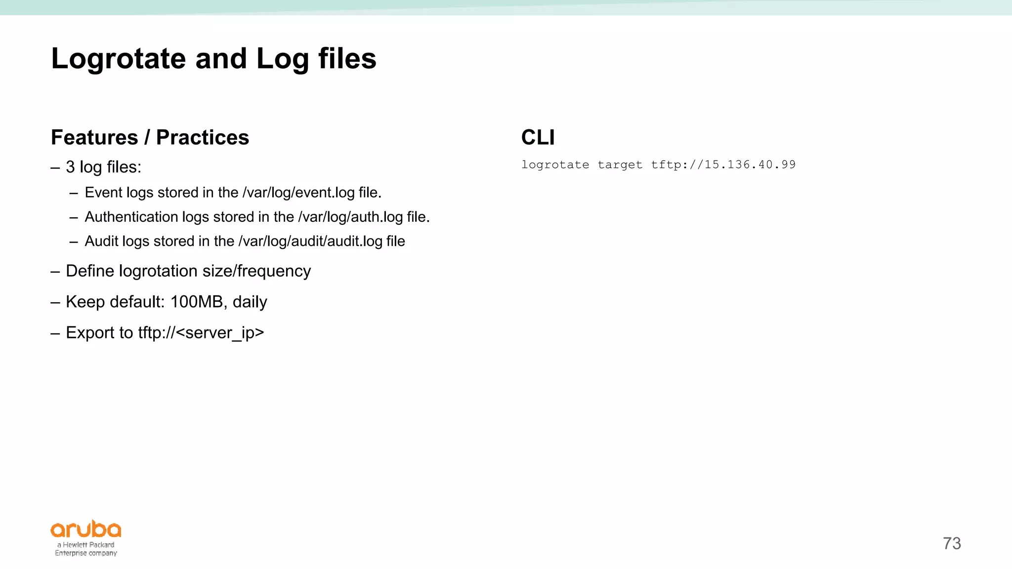 73
Logrotate and Log files
Features / Practices
– 3 log files:
– Event logs stored in the /var/log/event.log file.
– Authentication logs stored in the /var/log/auth.log file.
– Audit logs stored in the /var/log/audit/audit.log file
– Define logrotation size/frequency
– Keep default: 100MB, daily
– Export to tftp://<server_ip>
CLI
logrotate target tftp://15.136.40.99
 