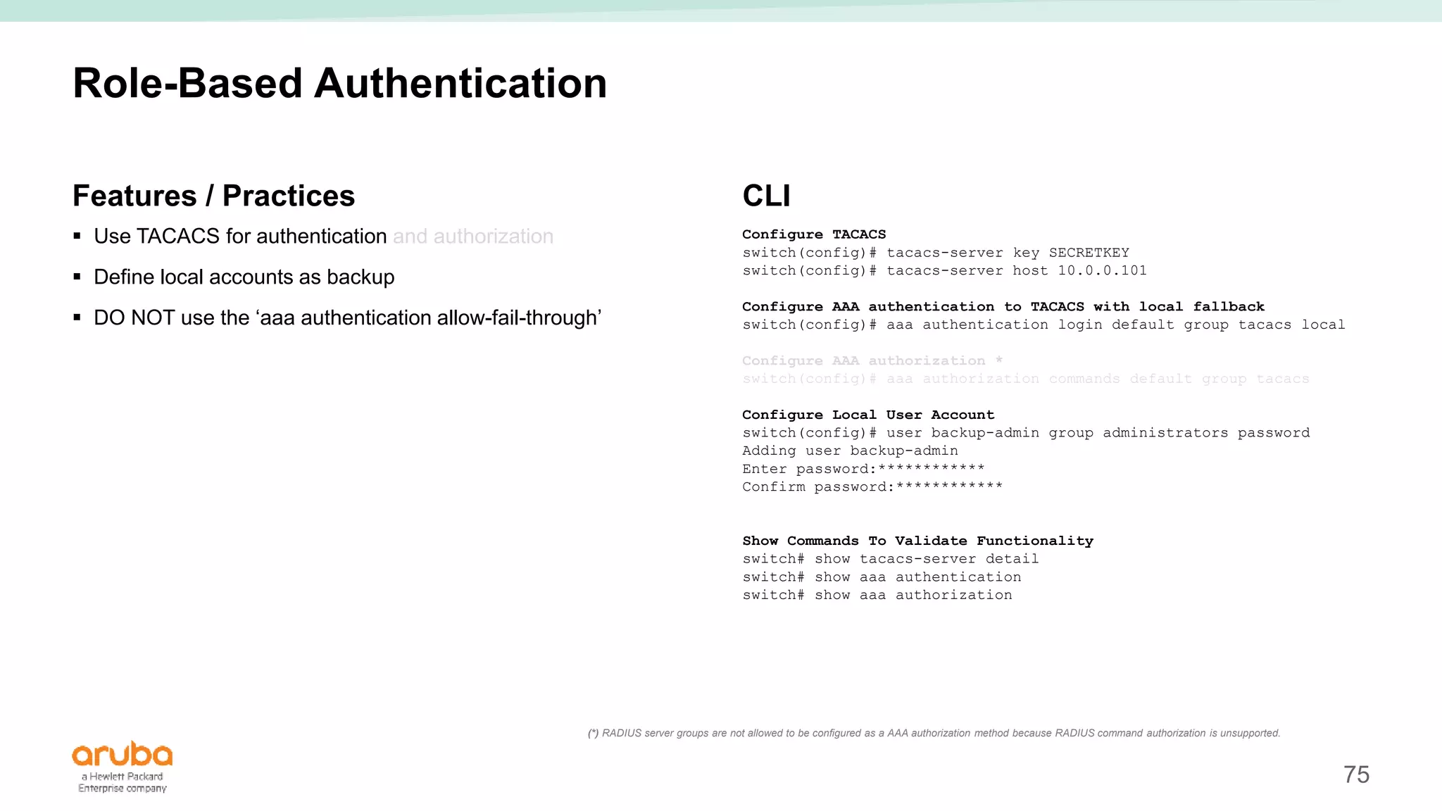 75
Role-Based Authentication
Features / Practices
 Use TACACS for authentication and authorization
 Define local accounts as backup
 DO NOT use the ‘aaa authentication allow-fail-through’
CLI
Configure TACACS
switch(config)# tacacs-server key SECRETKEY
switch(config)# tacacs-server host 10.0.0.101
Configure AAA authentication to TACACS with local fallback
switch(config)# aaa authentication login default group tacacs local
Configure AAA authorization *
switch(config)# aaa authorization commands default group tacacs
Configure Local User Account
switch(config)# user backup-admin group administrators password
Adding user backup-admin
Enter password:************
Confirm password:************
Show Commands To Validate Functionality
switch# show tacacs-server detail
switch# show aaa authentication
switch# show aaa authorization
(*) RADIUS server groups are not allowed to be configured as a AAA authorization method because RADIUS command authorization is unsupported.
 