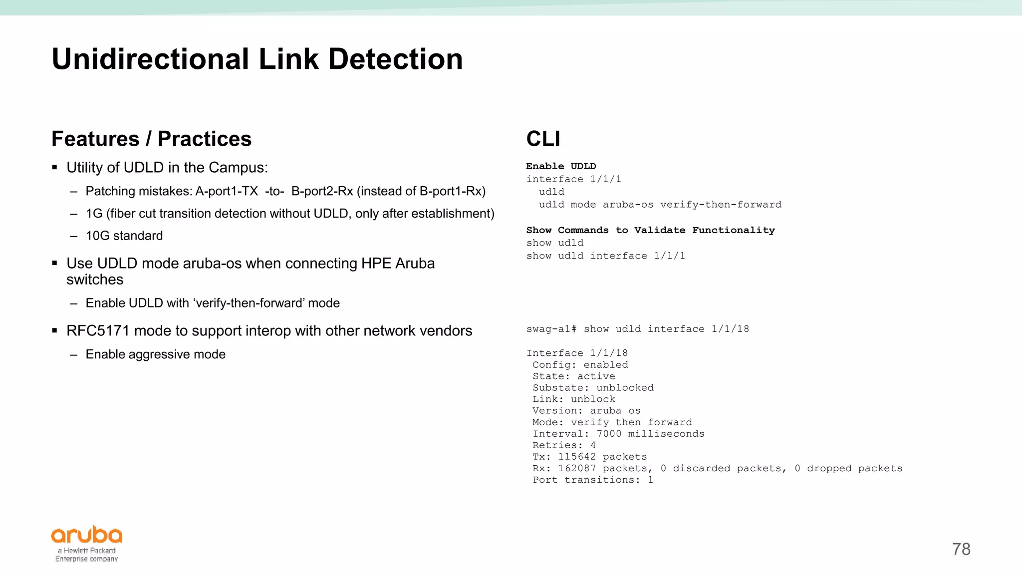 78
Unidirectional Link Detection
Features / Practices
 Utility of UDLD in the Campus:
– Patching mistakes: A-port1-TX -to- B-port2-Rx (instead of B-port1-Rx)
– 1G (fiber cut transition detection without UDLD, only after establishment)
– 10G standard
 Use UDLD mode aruba-os when connecting HPE Aruba
switches
– Enable UDLD with ‘verify-then-forward’ mode
 RFC5171 mode to support interop with other network vendors
– Enable aggressive mode
CLI
Enable UDLD
interface 1/1/1
udld
udld mode aruba-os verify-then-forward
Show Commands to Validate Functionality
show udld
show udld interface 1/1/1
swag-a1# show udld interface 1/1/18
Interface 1/1/18
Config: enabled
State: active
Substate: unblocked
Link: unblock
Version: aruba os
Mode: verify then forward
Interval: 7000 milliseconds
Retries: 4
Tx: 115642 packets
Rx: 162087 packets, 0 discarded packets, 0 dropped packets
Port transitions: 1
 