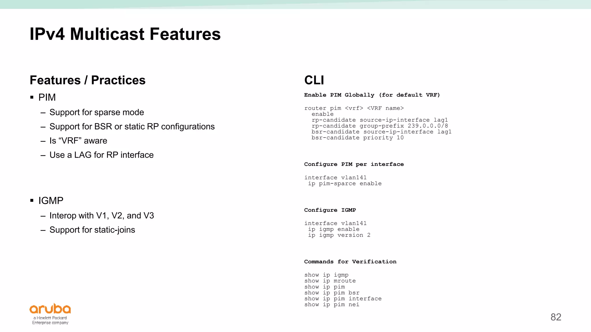 82
IPv4 Multicast Features
Features / Practices
 PIM
– Support for sparse mode
– Support for BSR or static RP configurations
– Is “VRF” aware
– Use a LAG for RP interface
 IGMP
– Interop with V1, V2, and V3
– Support for static-joins
CLI
Enable PIM Globally (for default VRF)
router pim <vrf> <VRF name>
enable
rp-candidate source-ip-interface lag1
rp-candidate group-prefix 239.0.0.0/8
bsr-candidate source-ip-interface lag1
bsr-candidate priority 10
Configure PIM per interface
interface vlan141
ip pim-sparce enable
Configure IGMP
interface vlan141
ip igmp enable
ip igmp version 2
Commands for Verification
show ip igmp
show ip mroute
show ip pim
show ip pim bsr
show ip pim interface
show ip pim nei
 