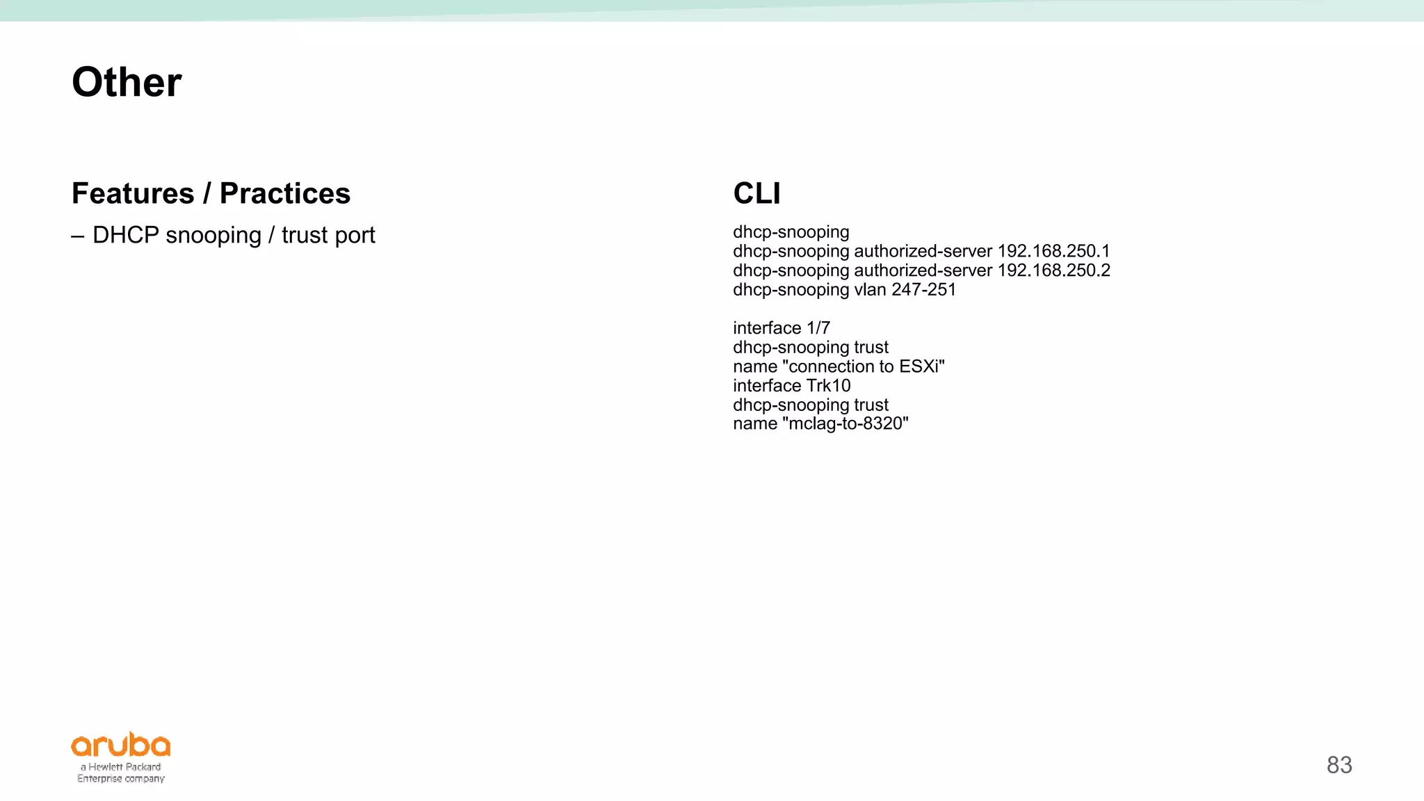 83
Other
Features / Practices
– DHCP snooping / trust port
CLI
dhcp-snooping
dhcp-snooping authorized-server 192.168.250.1
dhcp-snooping authorized-server 192.168.250.2
dhcp-snooping vlan 247-251
interface 1/7
dhcp-snooping trust
name "connection to ESXi"
interface Trk10
dhcp-snooping trust
name "mclag-to-8320"
 