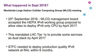 • 20th September 2016 - WLCG management board
accepted the HEPiX IPv6 working group proposal to
allow sites to deploy IPv6 only CPU by April 2017.
• This mandated LHC Tier 1s to provide some services
as dual stack by April 2017
• STFC needed to deploy production quality IPv6
network at RAL within 6 months.
Worldwide Large Hadron Collider Computing Group (WLCG) meeting.
What happened in Sept 2016?
 