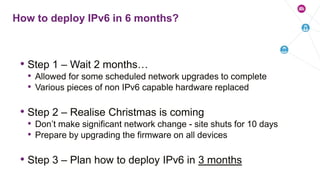 • Step 1 – Wait 2 months…
• Allowed for some scheduled network upgrades to complete
• Various pieces of non IPv6 capable hardware replaced
• Step 2 – Realise Christmas is coming
• Don’t make significant network change - site shuts for 10 days
• Prepare by upgrading the firmware on all devices
• Step 3 – Plan how to deploy IPv6 in 3 months
How to deploy IPv6 in 6 months?
 