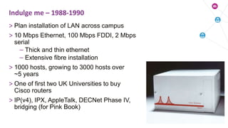 > Plan installation of LAN across campus
> 10 Mbps Ethernet, 100 Mbps FDDI, 2 Mbps
serial
– Thick and thin ethernet
– Extensive fibre installation
> 1000 hosts, growing to 3000 hosts over
~5 years
> One of first two UK Universities to buy
Cisco routers
> IP(v4), IPX, AppleTalk, DECNet Phase IV,
bridging (for Pink Book)
Indulge me – 1988-1990
 