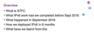 • What is STFC
• What IPv6 work had we completed before Sept 2016
• What happened in September 2016
• How we deployed IPv6 in 6 months
• What have we learnt from this
Overview
 