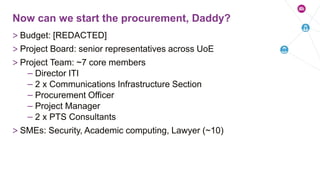 > Budget: [REDACTED]
> Project Board: senior representatives across UoE
> Project Team: ~7 core members
– Director ITI
– 2 x Communications Infrastructure Section
– Procurement Officer
– Project Manager
– 2 x PTS Consultants
> SMEs: Security, Academic computing, Lawyer (~10)
Now can we start the procurement, Daddy?
 