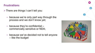> There are things I can’t tell you:
– because we’re only part way through the
process and we don’t know yet;
– because they’re confidential –
commercially sensitive or NDA;
– because we’ve decided not to tell anyone
– like the budget
Frustrations
 