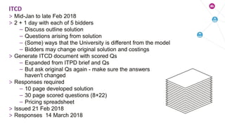 > Mid-Jan to late Feb 2018
> 2 + 1 day with each of 5 bidders
– Discuss outline solution
– Questions arising from solution
– (Some) ways that the University is different from the model
– Bidders may change original solution and costings
> Generate ITCD document with scored Qs
– Expanded from ITPD brief and Qs
– But ask original Qs again - make sure the answers
haven't changed
> Responses required
– 10 page developed solution
– 30 page scored questions (8+22)
– Pricing spreadsheet
> Issued 21 Feb 2018
> Responses 14 March 2018
ITCD
 