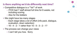 > Competitive dialogue is a **lot** of work
– ITCD had 7 staff almost full time for 6 weeks, not
including scoring
– Also for the bidders
> We might have too many stages
– Each stage takes a lot of effort (info pack, dialogue,
evaluation, down selection)
– 10 - 4 - 2 - 1 rather than 10 - 5 - 3 - 2 - 1?
> The process can change your views
– I can’t tell you how. Sorry
Is there anything we'd do differently next time?
 