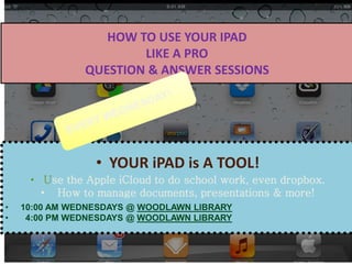 HOW TO USE YOUR IPAD
LIKE A PRO
QUESTION & ANSWER SESSIONS
• YOUR iPAD is A TOOL!
• Use the Apple iCloud to do school work, even dropbox.
• How to manage documents, presentations & more!
• 10:00 AM WEDNESDAYS @ WOODLAWN LIBRARY
• 4:00 PM WEDNESDAYS @ WOODLAWN LIBRARY
 