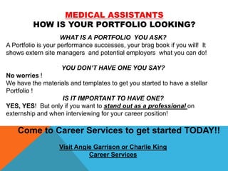 MEDICAL ASSISTANTS
HOW IS YOUR PORTFOLIO LOOKING?
WHAT IS A PORTFOLIO YOU ASK?
A Portfolio is your performance successes, your brag book if you will! It
shows extern site managers and potential employers what you can do!
YOU DON’T HAVE ONE YOU SAY?
No worries !
We have the materials and templates to get you started to have a stellar
Portfolio !
IS IT IMPORTANT TO HAVE ONE?
YES, YES! But only if you want to stand out as a professional on
externship and when interviewing for your career position!
Come to Career Services to get started TODAY!!
Visit Angie Garrison or Charlie King
Career Services
 