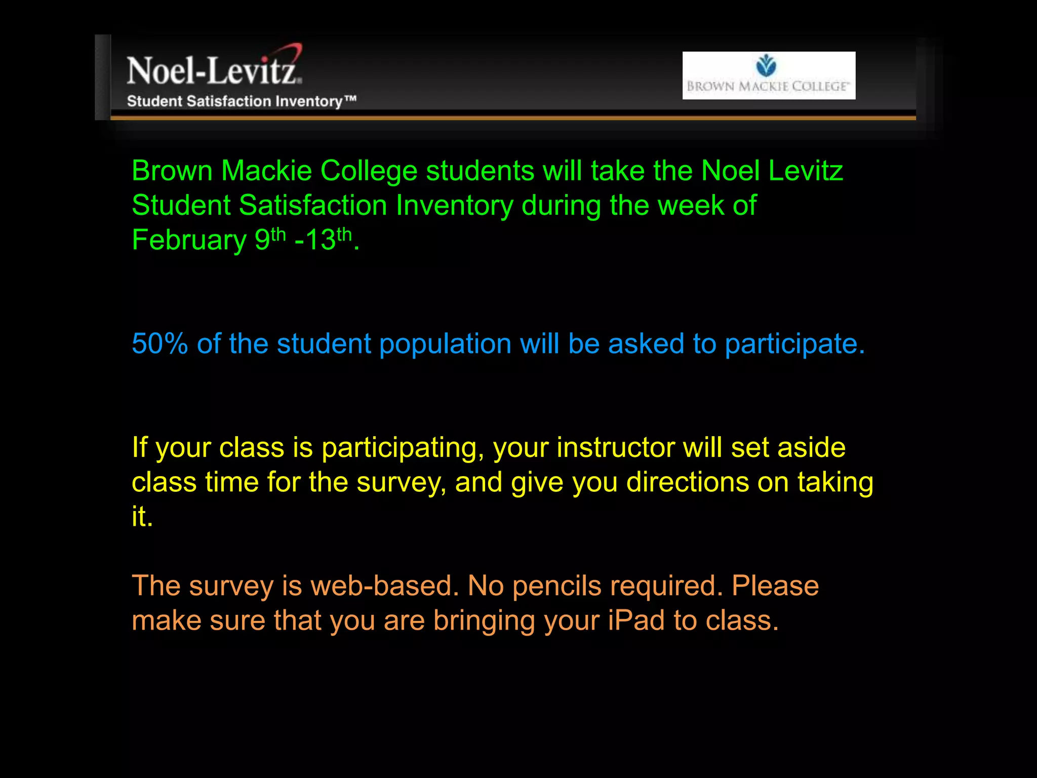 Brown Mackie College students will take the Noel Levitz
Student Satisfaction Inventory during the week of
February 9th -13th.
50% of the student population will be asked to participate.
If your class is participating, your instructor will set aside
class time for the survey, and give you directions on taking
it.
The survey is web-based. No pencils required. Please
make sure that you are bringing your iPad to class.
 