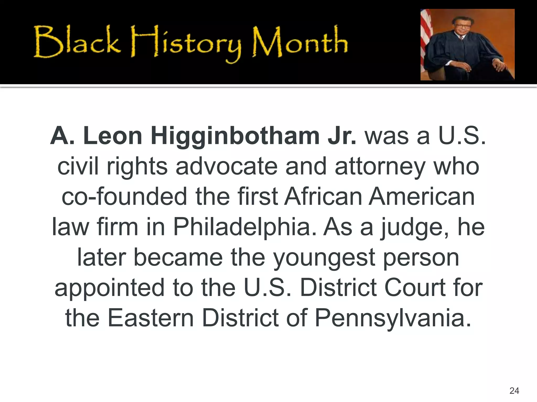 24
A. Leon Higginbotham Jr. was a U.S.
civil rights advocate and attorney who
co-founded the first African American
law firm in Philadelphia. As a judge, he
later became the youngest person
appointed to the U.S. District Court for
the Eastern District of Pennsylvania.
 