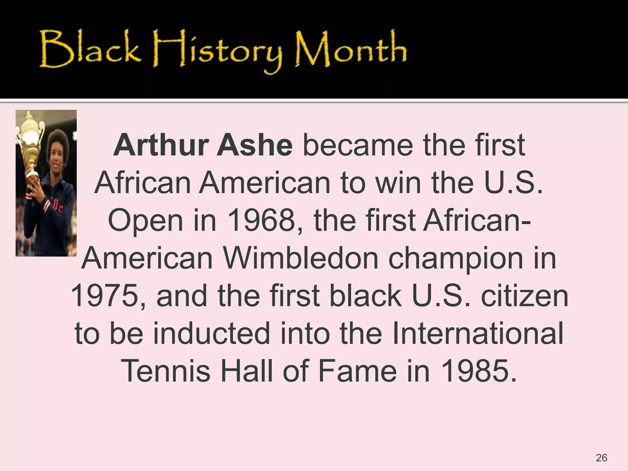 26
Arthur Ashe became the first
African American to win the U.S.
Open in 1968, the first African-
American Wimbledon champion in
1975, and the first black U.S. citizen
to be inducted into the International
Tennis Hall of Fame in 1985.
 