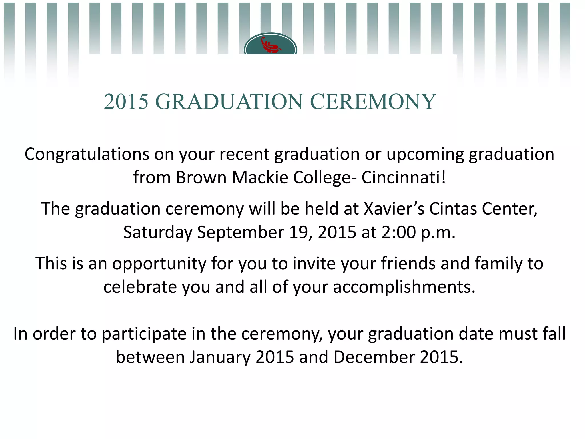 Congratulations on your recent graduation or upcoming graduation
from Brown Mackie College- Cincinnati!
The graduation ceremony will be held at Xavier’s Cintas Center,
Saturday September 19, 2015 at 2:00 p.m.
This is an opportunity for you to invite your friends and family to
celebrate you and all of your accomplishments.
In order to participate in the ceremony, your graduation date must fall
between January 2015 and December 2015.
2015 GRADUATION CEREMONY
 