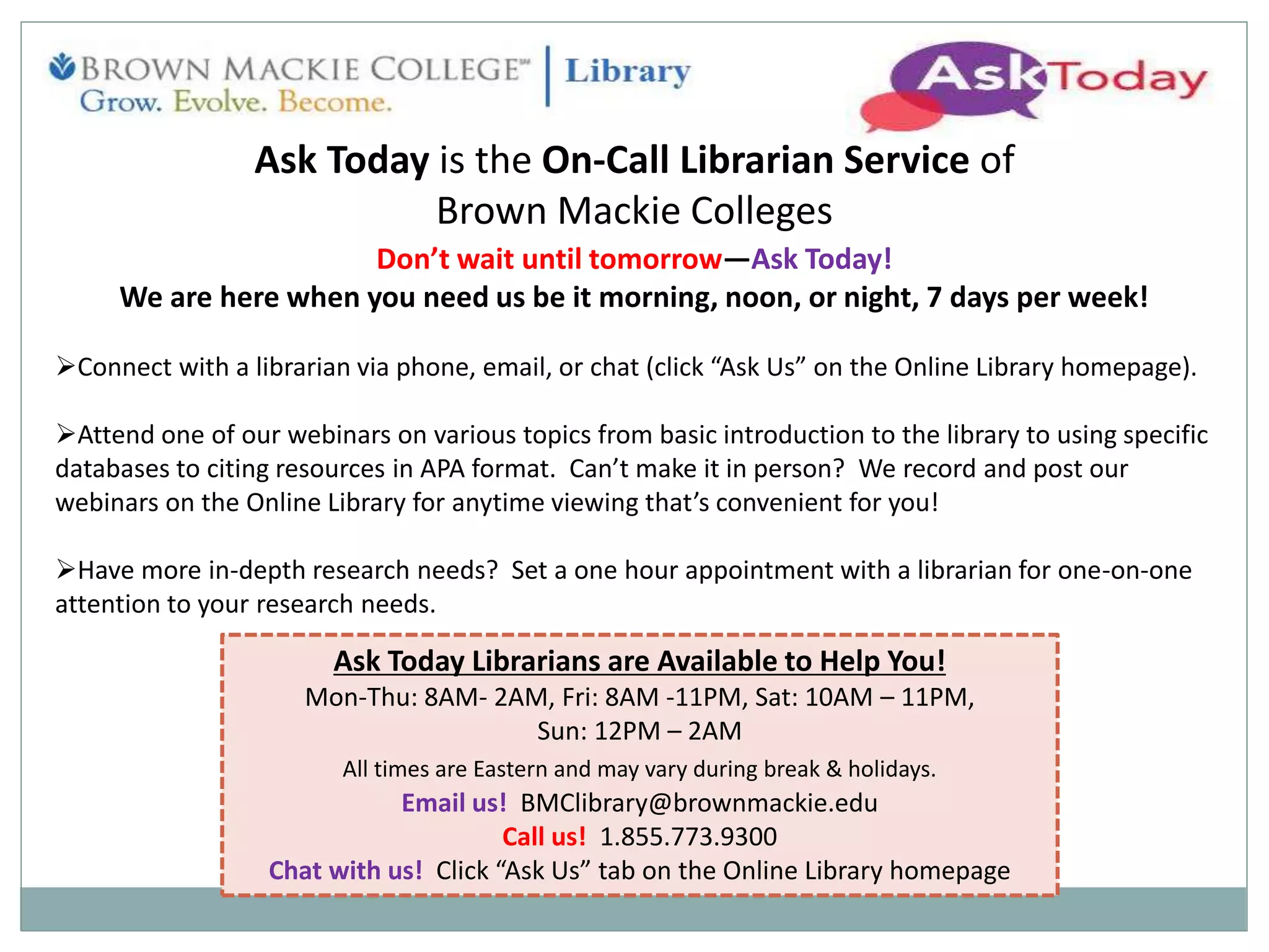 Ask Today is the On-Call Librarian Service of
Brown Mackie Colleges
Don’t wait until tomorrow—Ask Today!
We are here when you need us be it morning, noon, or night, 7 days per week!
Connect with a librarian via phone, email, or chat (click “Ask Us” on the Online Library homepage).
Attend one of our webinars on various topics from basic introduction to the library to using specific
databases to citing resources in APA format. Can’t make it in person? We record and post our
webinars on the Online Library for anytime viewing that’s convenient for you!
Have more in-depth research needs? Set a one hour appointment with a librarian for one-on-one
attention to your research needs.
Ask Today Librarians are Available to Help You!
Mon-Thu: 8AM- 2AM, Fri: 8AM -11PM, Sat: 10AM – 11PM,
Sun: 12PM – 2AM
All times are Eastern and may vary during break & holidays.
Email us! BMClibrary@brownmackie.edu
Call us! 1.855.773.9300
Chat with us! Click “Ask Us” tab on the Online Library homepage
 