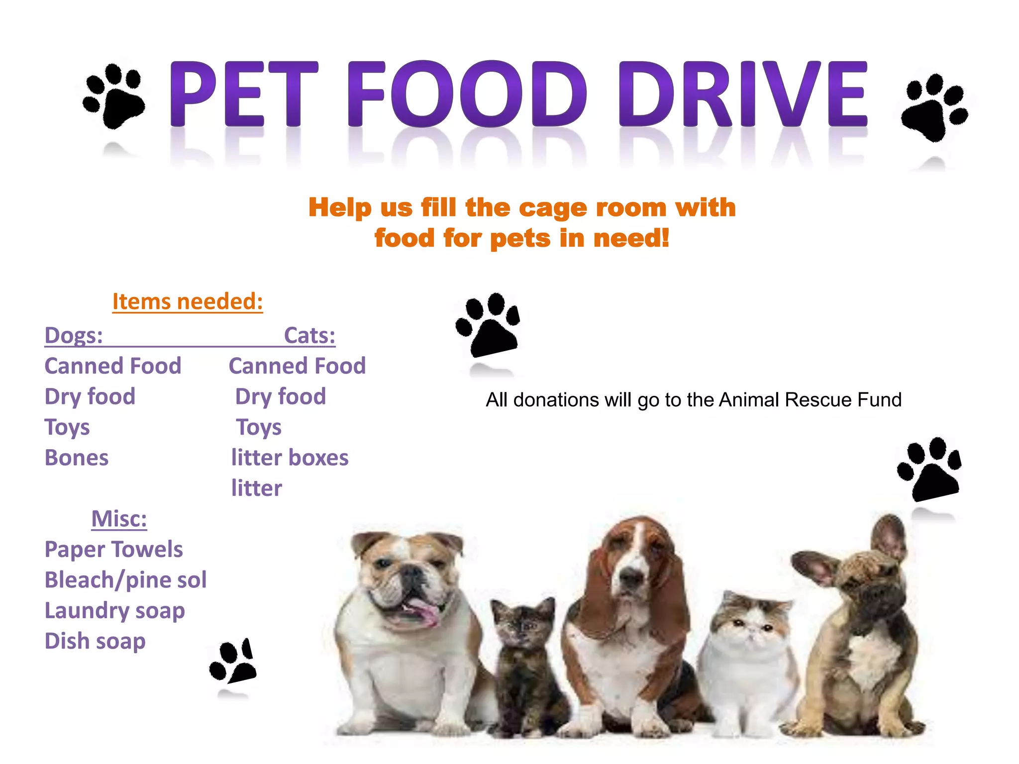 Help us fill the cage room with
food for pets in need!
Items needed:
Dogs: Cats:
Canned Food Canned Food
Dry food Dry food
Toys Toys
Bones litter boxes
litter
Misc:
Paper Towels
Bleach/pine sol
Laundry soap
Dish soap
All donations will go to the Animal Rescue Fund
 