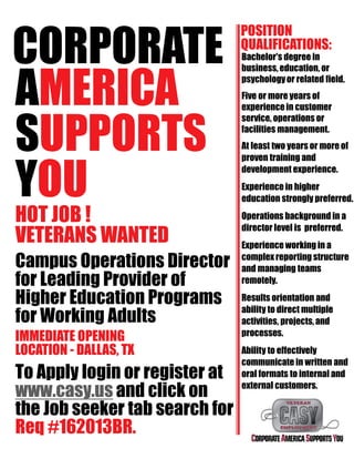CORPORATE
AMERICA
SUPPORTS
YOU
HOT JOB !
VETERANS WANTED
Campus Operations Director
for Leading Provider of
Higher Education Programs
for Working Adults
IMMEDIATE OPENING
LOCATION - DALLAS, TX
To Apply login or register at
www.casy.us and click on
the Job seeker tab search for
Req #162013BR.
POSITION
QUALIFICATIONS:
Bachelor's degree in
business, education, or
psychologyor related field.
Five or more years of
experiencein customer
service, operations or
facilities management.
At least two years or more of
proven training and
development experience.
Experience in higher
education strongly preferred.
Operations background in a
director level is preferred.
Experience working in a
complex reporting structure
and managing teams
remotely.
Results orientation and
ability to direct multiple
activities, projects, and
processes.
Ability to effectively
communicate in written and
oral formats to internal and
external customers.
 