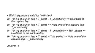 • Which equation is valid for hold check
a) Tck->q of launch flop + T_comb - T_uncertianity >= Hold time of
the capture flop
b) Tck->q of launch flop + T_comb <= Hold time of the capture flop -
T_uncertianity
c) Tck->q of launch flop + T_comb - T_uncertianity + Tclk_period >=
Hold time of the capture flop
d) Tck->q of launch flop + T_comb + Tclk_period >= Hold time of the
capture flop - T_uncertianity
Answer : a
 