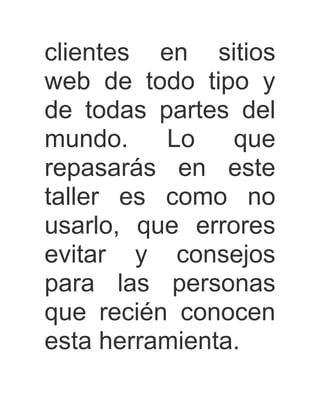 clientes en sitios
web de todo tipo y
de todas partes del
mundo.    Lo    que
repasarás en este
taller es como no
usarlo, que errores
evitar y consejos
para las personas
que recién conocen
esta herramienta.
 