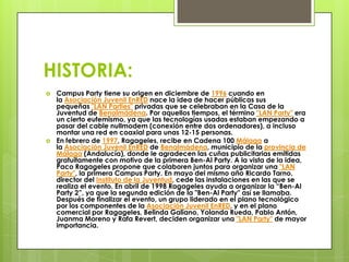 HISTORIA:
   Campus Party tiene su origen en diciembre de 1996 cuando en
    la Asociación Juvenil EnRED nace la idea de hacer públicas sus
    pequeñas "LAN Parties" privadas que se celebraban en la Casa de la
    Juventud de Benalmádena. Por aquellos tiempos, el término "LAN Party" era
    un cierto eufemismo, ya que las tecnologías usadas estaban empezando a
    pasar del cable nullmodem (conexión entre dos ordenadores), a incluso
    montar una red en coaxial para unas 12-15 personas.
   En febrero de 1997, Ragageles, recibe en Cadena 100 Málaga a
    la Asociación Juvenil EnRED de Benalmádena, municipio de la provincia de
    Málaga (Andalucía), donde le agradecen las cuñas publicitarias emitidas
    gratuitamente con motivo de la primera Ben-Al Party. A la vista de la idea,
    Paco Ragageles propone que colaboren juntos para organizar una "LAN
    Party", la primera Campus Party. En mayo del mismo año Ricardo Tarno,
    director del Instituto de la Juventud, cede las instalaciones en las que se
    realiza el evento. En abril de 1998 Ragageles ayuda a organizar la “Ben-Al
    Party 2”, ya que la segunda edición de la "Ben-Al Party" así se llamaba.
    Después de finalizar el evento, un grupo liderado en el plano tecnológico
    por los componentes de la Asociación Juvenil EnRED, y en el plano
    comercial por Ragageles, Belinda Galiano, Yolanda Rueda, Pablo Antón,
    Juanma Moreno y Rafa Revert, deciden organizar una "LAN Party" de mayor
    importancia.
 