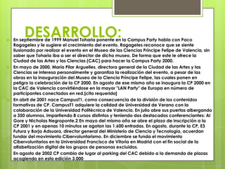 
         DESARROLLO:
    En septiembre de 1999 Manuel Toharia ponente en la Campus Party habla con Paco
    Ragageles y le sugiere el crecimiento del evento. Ragageles reconoce que se siente
    ilusionado por realizar el evento en el Museo de las Ciencias Príncipe Felipe de Valencia, sin
    saber que Toharia iba a ser el director de dicho museo. De forma que este le ofrece la
    Ciudad de las Artes y las Ciencias (CAC) para hacer la Campus Party 2000.
   En mayo de 2000, María Pilar Arguelles, directora general de la Ciudad de las Artes y las
    Ciencias se interesa personalmente y garantiza la realización del evento, a pesar de las
    obras en la inauguración del Museo de la Ciencia Príncipe Felipe, las cuales ponen en
    peligro la celebración de la CP 2000. En agosto de ese mismo año se inaugura la CP 2000 en
    la CAC de Valencia convirtiéndose en la mayor "LAN Party" de Europa en número de
    participantes conectados en red.[cita requerida]
   En abril de 2001 nace CampusT1, como consecuencia de la división de los contenidos
    formativos de CP. CampusT1 adquiere la calidad de Universidad de Verano con la
    colaboración de la Universidad Politécnica de Valencia. En julio abre sus puertas albergando
    a 350 alumnos, impartiendo 8 cursos distintos y teniendo dos destacados conferenciantes: Al
    Gore y Nicholas Negroponte.2 En mayo del mismo año se abre el plazo de inscripción a la
    CP 2001 y en apenas 10 minutos se agotan las 1.600 entradas. En agosto, durante la CP, E3
    Futura y Borja Adsuara, director general del Ministerio de Ciencia y Tecnología, acuerdan
    fundar del movimiento Cibervoluntarismo. En diciembre se funda el movimiento
    Cibervoluntarios en la Universidad Francisco de Vitoria en Madrid con el fin social de la
    alfabetización digital de los grupos de personas excluidos.
   En agosto de 2002 CP cambia de lugar al parking del CAC debido a la demanda de plazas
    acogiendo en esta edición 3.000
 